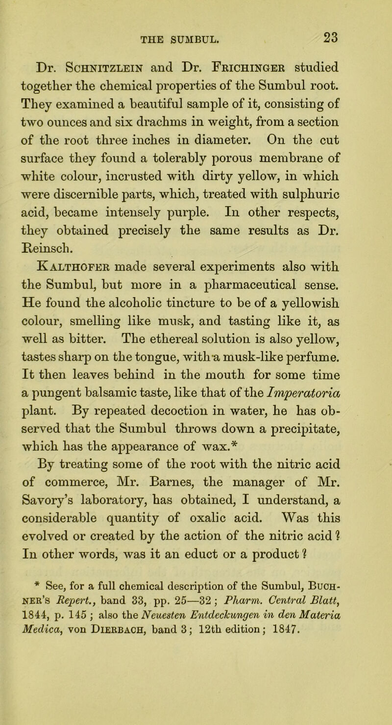 Dr. Schnitzlein and Dr. Frichinger studied together the chemical properties of the Sumbul root. They examined a beautiful sample of it, consisting of two ounces and six drachms in weight, from a section of the root three inches in diameter. On the cut surface they found a tolerably porous membrane of white colour, incrusted with dirty yellow, in which were discernible parts, which, treated with sulphuric acid, became intensely purple. In other respects, they obtained precisely the same results as Dr. Beinsch. Kalthofer made several experiments also with the Sumbul, but more in a pharmaceutical sense. He found the alcoholic tincture to be of a yellowish colour, smelling like musk, and tasting like it, as well as bitter. The ethereal solution is also yellow, tastes sharp on the tongue, with-a musk-like perfume. It then leaves behind in the mouth for some time a pungent balsamic taste, like that of the Imperatoria plant. By repeated decoction in water, he has ob- served that the Sumbul throws down a precipitate, which has the appearance of wax.* By treating some of the root with the nitric acid of commerce, Mr. Barnes, the manager of Mr. Savory’s laboratory, has obtained, I understand, a considerable quantity of oxalic acid. Was this evolved or created by the action of the nitric acid % In other words, was it an educt or a product ? * See, for a full chemical description of the Sumbul, Buch- ner’s Repert., band 33, pp. 25—32 ; Pharm. Central Blatt, 1844, p. 145 ; also the Neuesten EntdecTcungen in den Materia Medica, von Dierbach, band 3; 12th edition; 1847.