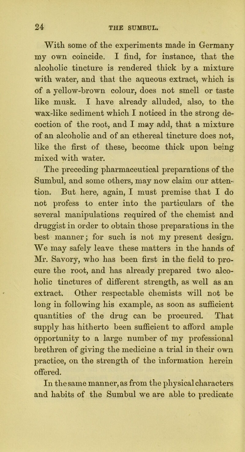 With some of the experiments made in Germany my own coincide. I find, for instance, that the alcoholic tincture is rendered thick by a mixture with water, and that the aqueous extract, which is of a yellow-brown colour, does not smell or taste like musk. I have already alluded, also, to the wax-like sediment which I noticed in the strong de- coction of the root, and I may add, that a mixture of an alcoholic and of an ethereal tincture does not, like the first of these, become thick upon being mixed with water. The preceding pharmaceutical preparations of the Sumbul, and some others, may now claim our atten- tion. But here, again, I must premise that I do not profess to enter into the particulars of the several manipulations required of the chemist and druggist in order to obtain those preparations in the best manner; for such is not my present design. We may safely leave these matters in the hands of Mr. Savory, who has been first in the field to pro- cure the root, and has already prepared two alco- holic tinctures of different strength, as well as an extract. Other respectable chemists will not be long in following his example, as soon as sufficient quantities of the drug can be procured. That supply has hitherto been sufficient to afford ample opportunity to a large number of my professional brethren of giving the medicine a trial iu their own practice, on the strength of the information herein offered. In the same manner, as from the physical characters and habits of the Sumbul we are able to predicate