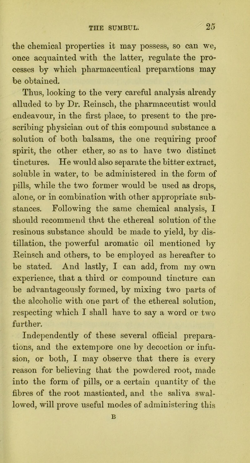 the chemical properties it may possess, so can we, once acquainted with the latter, regulate the pro- cesses by which pharmaceutical preparations may be obtained. Thus, looking to the very careful analysis already alluded to by Dr. Reinsch, the pharmaceutist would endeavour, in the first place, to present to the pre- scribing physician out of this compound substance a solution of both balsams, the one requiring proof spirit, the other ether, so as to have two distinct tinctures. He would also separate the bitter extract, soluble in water, to be administered in the form of pills, while the two former would be used as drops, alone, or in combination with other appropriate sub- stances. Following the same chemical analysis, I should recommend that the ethereal solution of the resinous substance should be made to yield, by dis- tillation, the powerful aromatic oil mentioned by Reinsch and others, to be employed as hereafter to be stated. And lastly, I can add, from my own experience, that a third or compound tincture can be advantageously formed, by mixing two parts of the alcoholic with one part of the ethereal solution, respecting which I shall have to say a word or two further. Independently of these several official prepara- tions, and the extempore one by decoction or infu- sion, or both, I may observe that there is every reason for believing that the powdered root, made into the form of pills, or a certain quantity of the fibres of the root masticated, and the saliva swal- lowed, will prove useful modes of administering this B