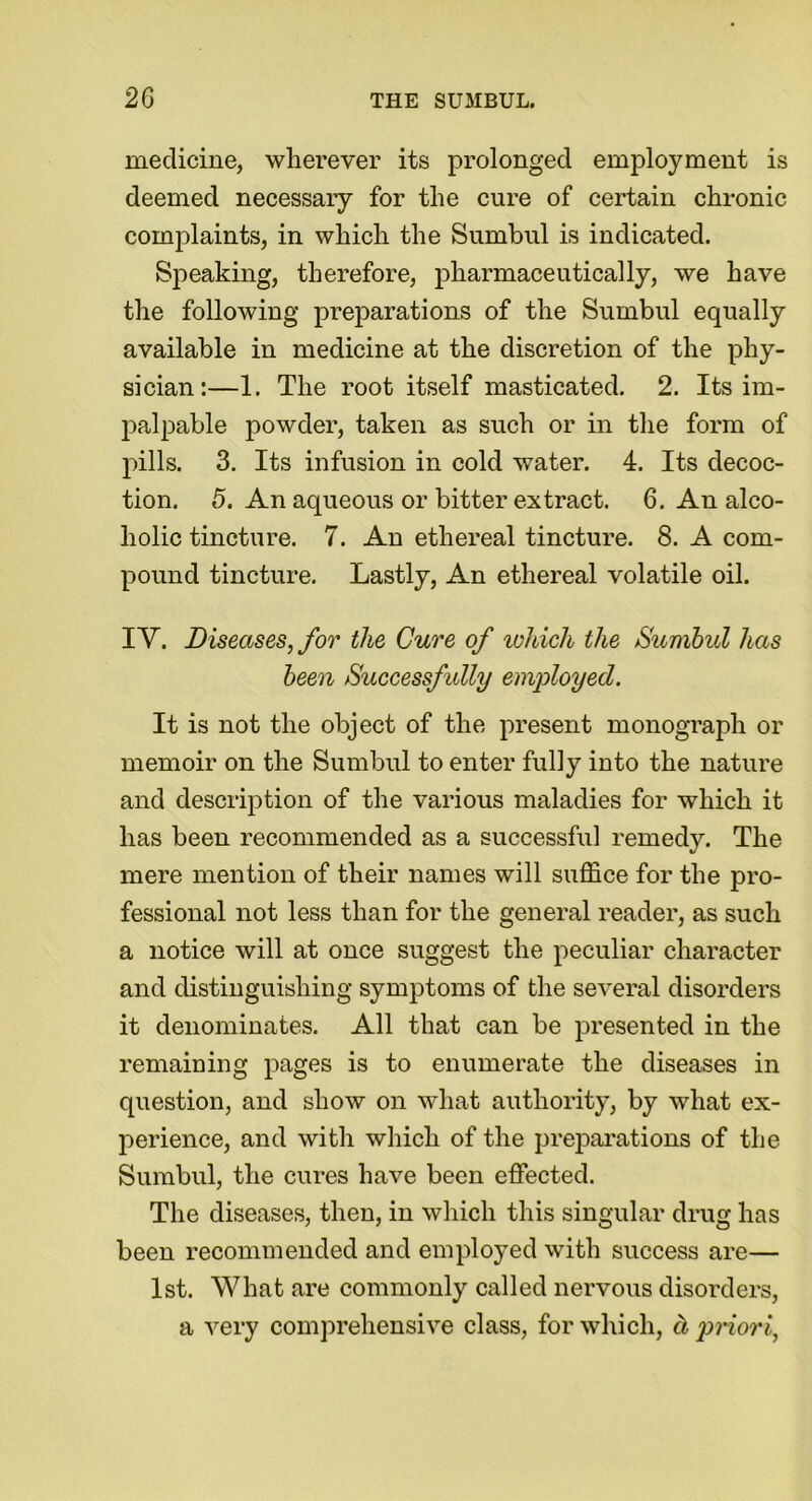 medicine, wherever its prolonged employment is deemed necessary for the cure of certain chronic complaints, in which the Sumbul is indicated. Speaking, therefore, pharmaceutically, we have the following preparations of the Sumbul equally available in medicine at the discretion of the phy- sician:—1. The root itself masticated. 2. Its im- palpable powder, taken as such or in the form of pills. 3. Its infusion in cold water. 4. Its decoc- tion. 5. An aqueous or bitter extract. 6. An alco- holic tincture. 7. An ethereal tincture. 8. A com- pound tincture. Lastly, An ethereal volatile oil. IY. Diseases, for the Cure of which the Sumbul has been Successfully employed. It is not the object of the present monograph or memoir on the Sumbul to enter fully into the nature and description of the various maladies for which it has been recommended as a successful remedy. The mere mention of their names will suffice for the pro- fessional not less than for the general reader, as such a notice will at once suggest the peculiar character and distinguishing symptoms of the several disorders it denominates. All that can be presented in the remaining pages is to enumerate the diseases in question, and show on what authority, by what ex- perience, and with which of the preparations of the Sumbul, the cures have been effected. The diseases, then, in which this singular drug has been recommended and employed with success are— 1st. What are commonly called nervous disorders, a very comprehensive class, for which, cl priori,