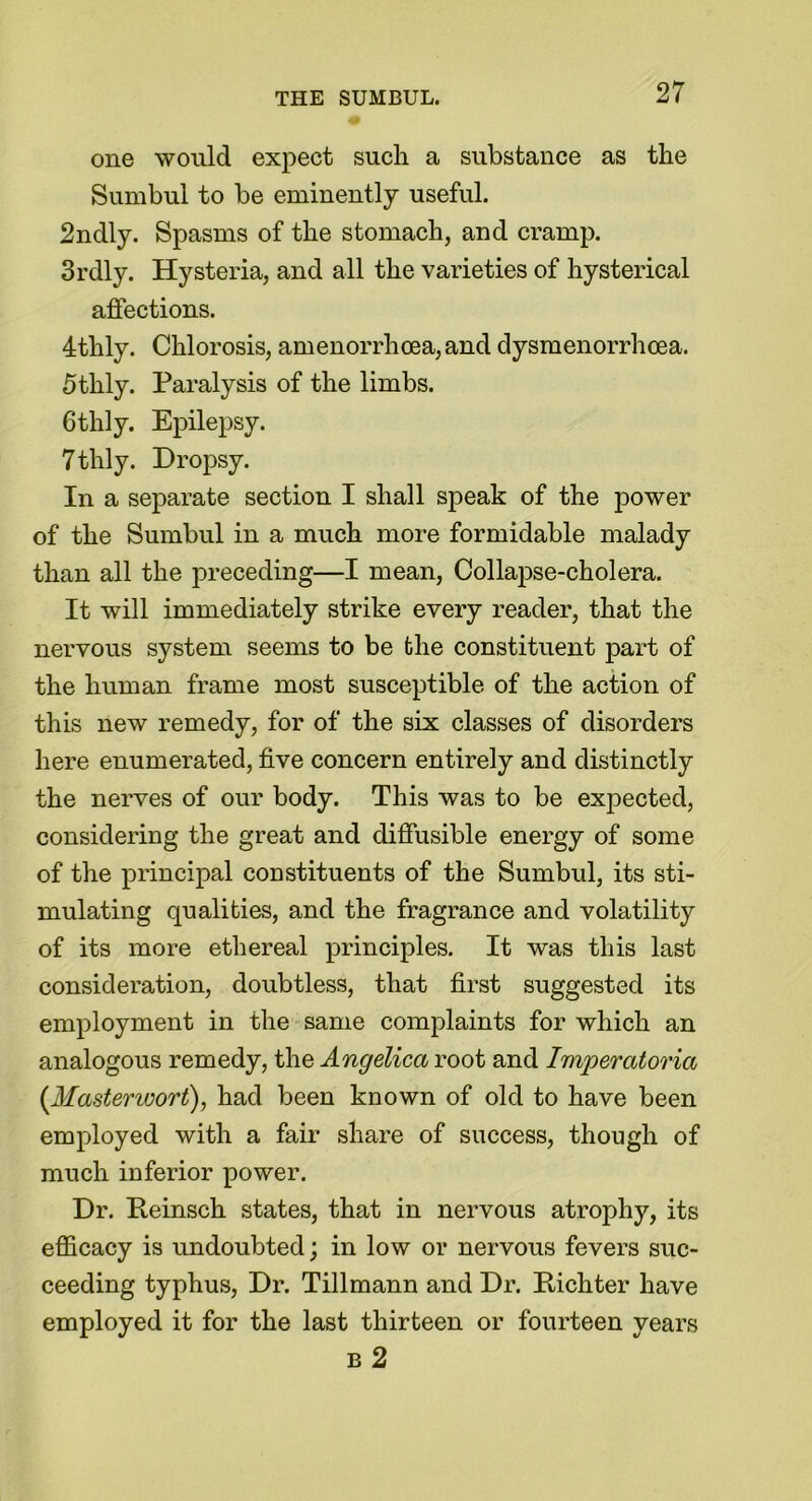 one would expect such a substance as the Sumbul to be eminently useful. 2ndly. Spasms of the stomach, and cramp. 3rdly. Hysteria, and all the varieties of hysterical affections. 4thly. Chlorosis, amenorrhoea,and dysmenorrhcea. fitlily. Paralysis of the limbs. Gtlily. Epilepsy. 7thly. Dropsy. In a separate section I shall speak of the power of the Sumbul in a much more formidable malady than all the preceding—I mean, Collapse-cholera. It will immediately strike every reader, that the nervous system seems to be the constituent part of the human frame most susceptible of the action of this new remedy, for of the six classes of disorders here enumerated, five concern entirely and distinctly the nerves of our body. This was to be expected, considering the great and diffusible energy of some of the principal constituents of the Sumbul, its sti- mulating qualities, and the fragrance and volatility of its more ethereal principles. It was this last consideration, doubtless, that first suggested its employment in the same complaints for which an analogous remedy, the Angelica root and Imperatoria (.Mastenvort), had been known of old to have been employed with a fair share of success, though of much inferior power. Dr. Peinsch states, that in nervous atrophy, its efficacy is undoubted; in low or nervous fevers suc- ceeding typhus, Dr. Tillmann and Dr. Rich ter have employed it for the last thirteen or fourteen years b 2