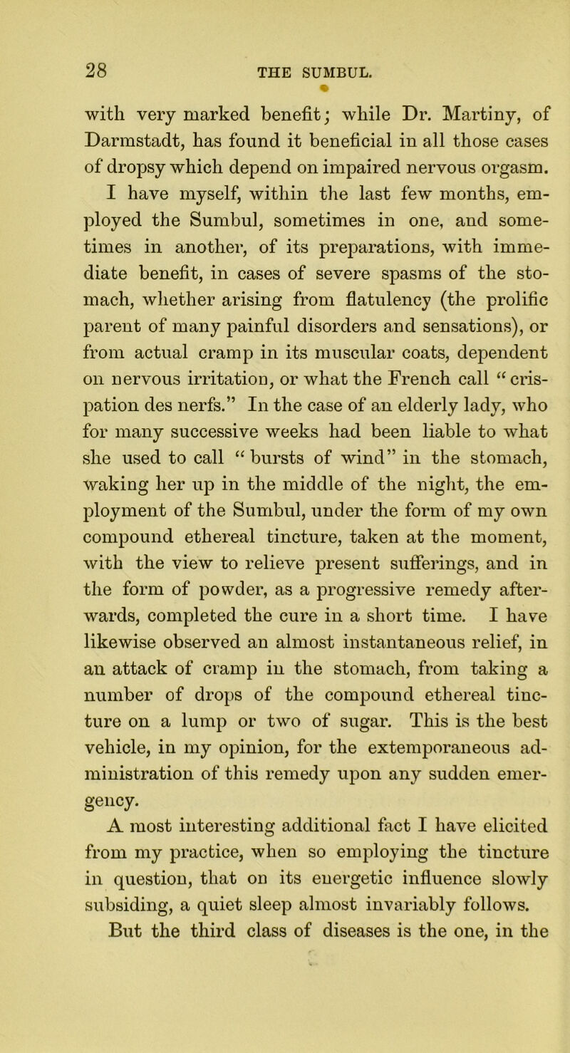 with very marked benefit; while Dr. Martiny, of Darmstadt, has found it beneficial in all those cases of dropsy which depend on impaired nervous orgasm. I have myself, within the last few months, em- ployed the Sumbul, sometimes in one, and some- times in another, of its preparations, with imme- diate benefit, in cases of severe spasms of the sto- mach, whether arising from flatulency (the prolific parent of many painful disorders and sensations), or from actual cramp in its muscular coats, dependent on nervous irritation, or what the French call “ cris- pation des nerfs.” In the case of an elderly lady, who for many successive weeks had been liable to what she used to call “ bursts of wind” in the stomach, waking her up in the middle of the night, the em- ployment of the Sumbul, under the form of my own compound ethereal tincture, taken at the moment, with the view to relieve present sufferings, and in the form of powder, as a progressive remedy after- wards, completed the cure in a short time. I have likewise observed an almost instantaneous relief, in an attack of cramp in the stomach, from taking a number of drops of the compound ethereal tinc- ture on a lump or two of sugar. This is the best vehicle, in my opinion, for the extemporaneous ad- ministration of this remedy upon any sudden emer- gency. A most interesting additional fact I have elicited from my practice, when so employing the tincture in question, that on its energetic influence slowly subsiding, a quiet sleep almost invariably follows. But the third class of diseases is the one, in the