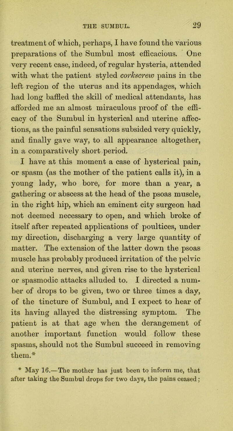 treatment of which, perhaps, I have found the various preparations of the Sumbul most efficacious. One very recent case, indeed, of regular hysteria, attended with what the patient styled corkscrew pains in the left region of the uterus and its appendages, which had long baffled the skill of medical attendants, has afforded me an almost miraculous proof of the effi- cacy of the Sumbul in hysterical and uterine affec- tions, as the painful sensations subsided very quickly, and finally gave way, to all appearance altogether, in a comparatively short period. I have at this moment a case of hysterical pain, or spasm (as the mother of the patient calls it), in a young lady, who bore, for more than a year, a gathering or abscess at the head of the psoas muscle, in the right hip, which an eminent city surgeon had not deemed necessary to open, and which broke of itself after repeated applications of poultices, under my direction, discharging a very large quantity of matter. The extension of the latter down the psoas muscle has probably produced irritation of the pelvic and uterine nerves, and given rise to the hysterical or spasmodic attacks alluded to. I directed a num- ber of drops to be given, two or three times a day, of the tincture of Sumbul, and I expect to hear of its having allayed the distressing symptom. The patient is at that age when the derangement of another important function would follow these spasms, should not the Sumbul succeed in removing them.* * May 16.—The mother has just been to inform me, that after taking the Sumbul drops for two days, the pains ceased;