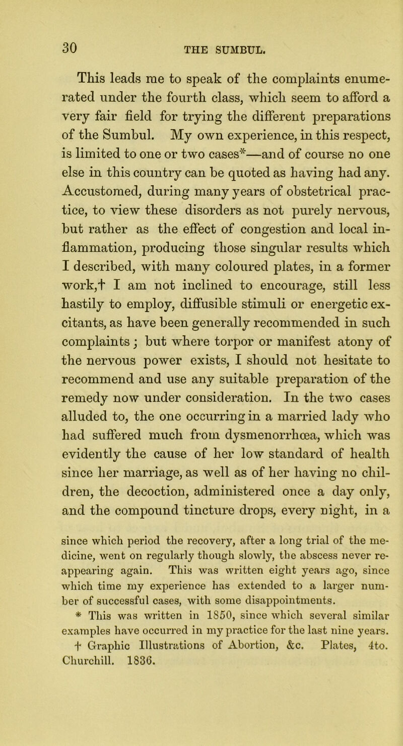 This leads rae to speak of the complaints enume- rated under the fourth class, which seem to afford a very fair field for trying the different preparations of the Sumbul. My own experience, in this respect, is limited to one or two cases*—and of course no one else in this country can be quoted as having had any. Accustomed, during many years of obstetrical prac- tice, to view these disorders as not purely nervous, but rather as the effect of congestion and local in- flammation, producing those singular results which I described, with many coloured plates, in a former work,t I am not inclined to encourage, still less hastily to employ, diffusible stimuli or energetic ex- citants, as have been generally recommended in such complaints; but where torpor or manifest atony of the nervous power exists, I should not hesitate to recommend and use any suitable preparation of the remedy now under consideration. In the two cases alluded to, the one occurring in a married lady who had suffered much from dysmenorrhcea, which was evidently the cause of her low standard of health since her marriage, as well as of her having no chil- dren, the decoction, administered once a day only, and the compound tincture drops, every night, in a since which period the recovery, after a long trial of the me- dicine, went on regularly though slowly, the abscess never re- appearing again. This was written eight years ago, since which time my experience has extended to a larger num- ber of successful cases, with some disappointments. * This was written in 1850, since which several similar examples have occurred in my practice for the last nine years. + Graphic Illustrations of Abortion, &c. Plates, 4to. Churchill. 1836.
