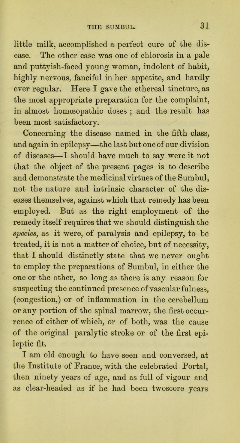 little milk, accomplished a perfect cure of the dis- ease. The other case was one of chlorosis in a pale and putty ish-faced young woman, indolent of habit, highly nervous, fanciful in her appetite, and hardly ever regular. Here I gave the ethereal tincture, as the most appropriate preparation for the complaint, in almost homoeopathic doses ; and the result has been most satisfactory. Concerning the disease named in the fifth class, and again in epilepsy—the last but one of our division of diseases—I should have much to say were it not that the object of the present pages is to describe and demonstrate the medicinal virtues of the Sumbul, not the nature and intrinsic character of the dis- eases themselves, against which that remedy has been employed. But as the right employment of the remedy itself requires that we should distinguish the species, as it were, of paralysis and epilepsy, to be treated, it is not a matter of choice, but of necessity, that I should distinctly state that we never ought to employ the preparations of Sumbul, in either the one or the other, so long as there is any reason for suspecting the continued presence of vascular fulness, (congestion,) or of inflammation in the cerebellum or any portion of the spinal marrow, the first occur- rence of either of which, or of both, was the cause of the original paralytic stroke or of the first epi- leptic fit. I am old enough to have seen and conversed, at the Institute of France, with the celebrated Portal, then ninety years of age, and as full of vigour and as clear-headed as if he had been twoscore years
