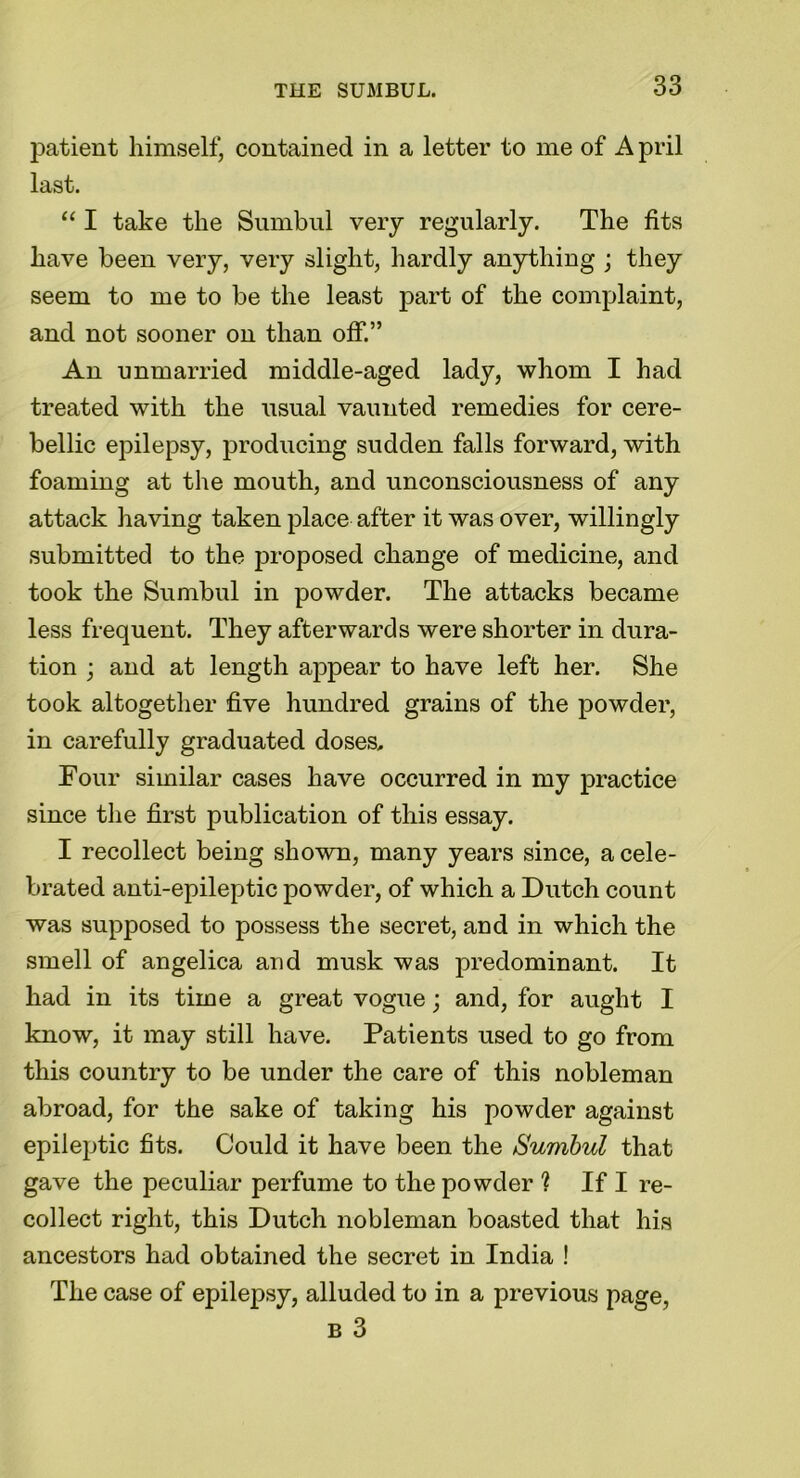 patient himself, contained in a letter to me of April last. “ I take the Sumbul very regularly. The fits have been very, very slight, hardly anything ; they seem to me to be the least part of the complaint, and not sooner on than off.” An unmarried middle-aged lady, whom I had treated with the usual vaunted remedies for cere- bellic epilepsy, producing sudden falls forward, with foaming at the mouth, and unconsciousness of any attack having taken place after it was over, willingly submitted to the proposed change of medicine, and took the Sumbul in powder. The attacks became less frequent. They afterwards were shorter in dura- tion ; and at length appear to have left her. She took altogether five hundred grains of the powder, in carefully graduated doses. Four similar cases have occurred in my practice since the first publication of this essay. I recollect being shown, many years since, a cele- brated anti-epileptic powder, of which a Dutch count was supposed to possess the secret, and in which the smell of angelica and musk was predominant. It had in its time a great vogue; and, for aught I know, it may still have. Patients used to go from this country to be under the care of this nobleman abroad, for the sake of taking his powder against epileptic fits. Could it have been the Sumbul that gave the peculiar perfume to the powder ? If I re- collect right, this Dutch nobleman boasted that his ancestors had obtained the secret in India ! The case of epilepsy, alluded to in a previous page, b 3