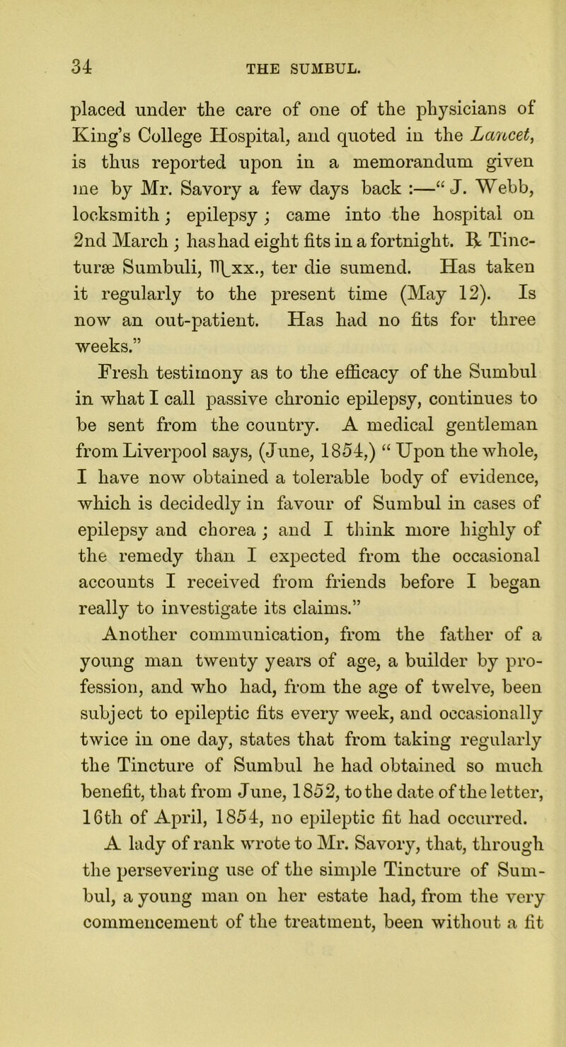 placed under the care of one of the physicians of King’s College Hospital, and quoted in the Lancet, is thus reported upon in a memorandum given me by Mr. Savory a few days back :—“ J. Webb, locksmith; epilepsy; came into the hospital on 2nd March ; has had eight fits in a fortnight. R Tinc- turse Sumbuli, ll^xx., ter die sumend. Has taken it regularly to the present time (May 12). Is now an out-patient. Has had no fits for three weeks.” Fresh testimony as to the efficacy of the Sumbul in what I call passive chronic epilepsy, continues to be sent from the country. A medical gentleman from Liverpool says, (June, 1854,) “ Upon the whole, I have now obtained a tolerable body of evidence, which is decidedly in favour of Sumbul in cases of epilepsy and chorea ; and I think more highly of the remedy than I expected from the occasional accounts I received from friends before I began really to investigate its claims.” Another communication, from the father of a young man twenty years of age, a builder by pro- fession, and who had, from the age of twelve, been subject to epileptic fits every week, and occasionally twice in one day, states that from taking regularly the Tincture of Sumbul he had obtained so much benefit, that from June, 1852, to the date of the letter, 16th of April, 1854, no epileptic fit had occurred. A lady of rank wrote to Mr. Savory, that, through the persevering use of the simple Tincture of Sum- bul, a young man on her estate had, from the very commencement of the treatment, been without a fit