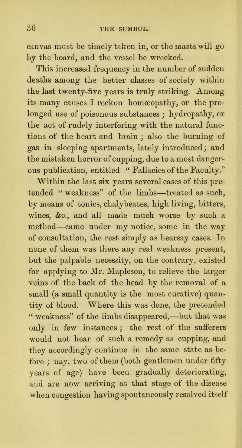 canvas must be timely taken in, or the masts will go by the board, and the vessel be wrecked. This increased frequency in the number of sudden deaths among the better classes of society within the last twenty-five years is truly striking. Among its many causes I reckon homoeopathy, or the pro- longed use of poisonous substances ; hydropathy, or the act of rudely interfering with the natural func- tions of the heart and brain ; also the burning of gas in sleeping apartments, lately introduced; and the mistaken horror of cupping, due to a most danger- ous publication, entitled “ Fallacies of the Faculty.5' Within the last six years several cases of this pre- tended “ weakness” of the limbs—treated as such, by means of tonics, chalybeates, high living, bitters, wines, <fcc., and all made much worse by such a method—came under my notice, some in the way of consultation, the rest simply as hearsay cases. In none of them was there any real weakness present, but the palpable necessity, on the contrary, existed for applying to Mr. Mapleson, to relieve the larger veins of the back of the head by the removal of a small (a small quantity is the most curative) quan- tity of blood. Where this was done, the pretended “ weakness” of the limbs disappeared,—but that was only in few instances ; the rest of the sufferers would not hear of such a remedy as cupping, and they accordingly continue in the same state as be- fore ; nay, two of them (both gentlemen under fifty years of age) have been gradually deteriorating, and are now arriving at that stage of the disease when congestion having spontaneously resolved itself