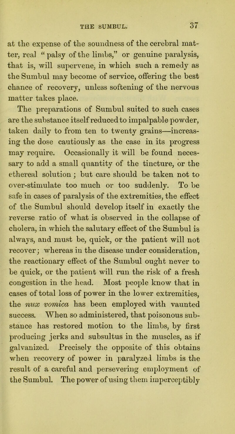 at the expense of the soundness of the cerebral mat- ter, real “ palsy of the limbs,” or genuine paralysis, that is, will supervene, in which such a remedy as the Sumbul may become of service, offering the best chance of recovery, unless softening of the nervous matter takes place. The preparations of Sumbul suited to such cases are the substance itself reduced to impalpable powder, taken daily to from ten to twenty grains—increas- ing the dose cautiously as the case in its progress may require. Occasionally it will be found neces- sary to add a small quantity of the tincture, or the ethereal solution; but care should be taken not to over-stimulate too much or too suddenly. To be safe in cases of paralysis of the extremities, the effect of the Sumbul should develop itself in exactly the reverse ratio of what is observed in the collapse of cholera, in which the salutary effect of the Sumbul is always, and must be, quick, or the patient will not recover; whereas in the disease under consideration, the reactionary effect of the Sumbul ought never to be quick, or the patient will run the risk of a fresh congestion in the head. Most people know that in cases of total loss of power in the lower extremities, the nux vomica has been employed with vaunted success. When so administered, that poisonous sub- stance has restored motion to the limbs, by first producing jerks and subsultus in the muscles, as if galvanized. Precisely the opposite of this obtains when recovery of power in paralyzed limbs is the result of a careful and persevering employment of the Sumbul. The power of using them imperceptibly