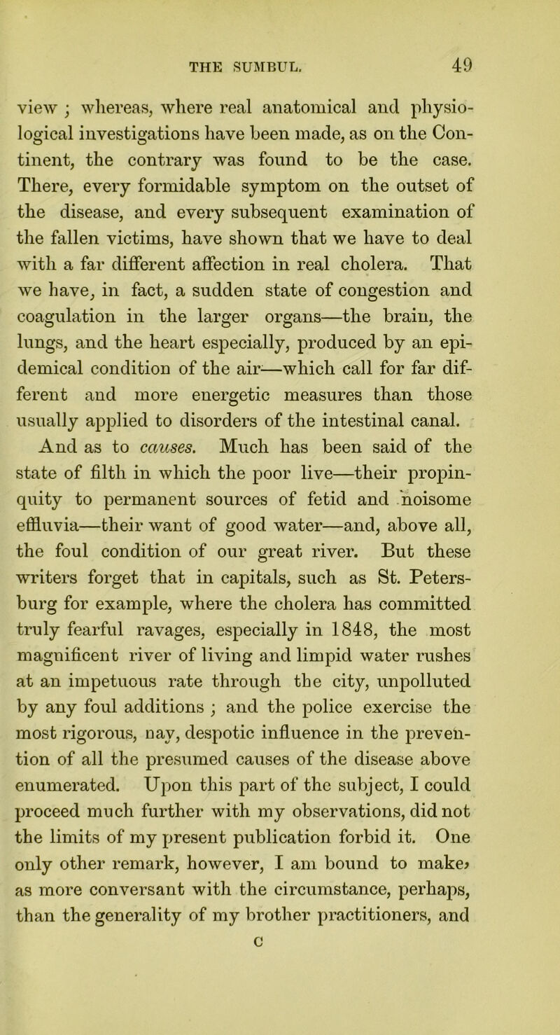view ; whereas, where real anatomical and physio- logical investigations have been made, as on the Con- tinent, the contrary was found to be the case. There, every formidable symptom on the outset of the disease, and every subsequent examination of the fallen victims, have shown that we have to deal with a far different affection in real cholera. That we have, in fact, a sudden state of congestion and coagulation in the larger organs—the brain, the lungs, and the heart especially, produced by an epi- demical condition of the air-—which call for far dif- ferent and more energetic measures than those usually applied to disorders of the intestinal canal. And as to causes. Much has been said of the state of filth in which the poor live—their propin- quity to permanent sources of fetid and noisome effluvia—their want of good water—and, above all, the foul condition of our great river. But these writers forget that in capitals, such as St. Peters- burg for example, where the cholera has committed truly fearful ravages, especially in 1848, the most magnificent river of living and limpid water rushes at an impetuous rate through the city, unpolluted by any foul additions ; and the police exercise the most rigorous, nay, despotic influence in the preven- tion of all the presumed causes of the disease above enumerated. Upon this part of the subject, I could proceed much further with my observations, did not the limits of my present publication forbid it. One only other remark, however, I am bound to make* as more conversant with the circumstance, perhaps, than the generality of my brother practitioners, and