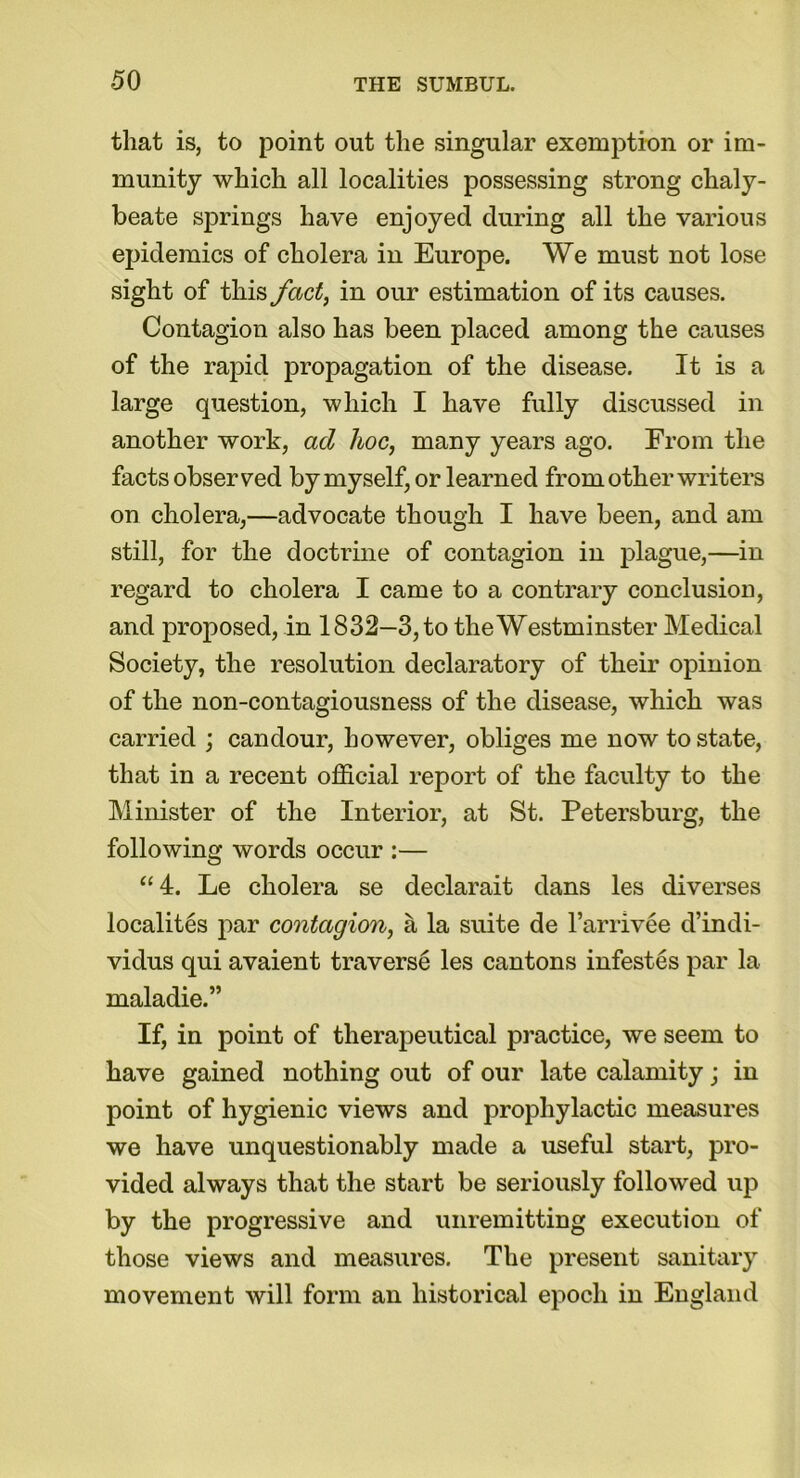 that is, to point out the singular exemption or im- munity which all localities possessing strong chaly- beate springs have enjoyed during all the various epidemics of cholera in Europe. We must not lose sight of this fact, in our estimation of its causes. Contagion also has been placed among the causes of the rapid propagation of the disease. It is a large question, which I have fully discussed in another work, ad hoc, many years ago. From the facts observed by myself, or learned from other writers on cholera,—advocate though I have been, and am still, for the doctrine of contagion in plague,—in regard to cholera I came to a contrary conclusion, and proposed, in 1832—3, to the Westminster Medical Society, the resolution declaratory of their opinion of the non-contagiousness of the disease, which was carried ; candour, however, obliges me now to state, that in a recent official report of the faculty to the Minister of the Interior, at St. Petersburg, the following words occur :— “4. Le cholera se declarait dans les diverses localites par contagion, a la suite de l’arrivee d’indi- vidus qui avaient traverse les cantons infestes par la maladie.” If, in point of therapeutical practice, we seem to have gained nothing out of our late calamity; in point of hygienic views and prophylactic measures we have unquestionably made a useful start, pro- vided always that the start be seriously followed up by the progressive and unremitting execution of those views and measures. The present sanitary movement will form an historical epoch in England