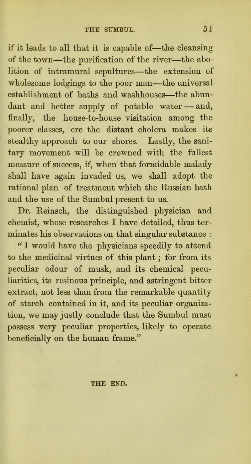 if it leads to all that it is capable of—the cleansing of the town—the purification of the river—the abo- lition of intramural sepultures—the extension of wholesome lodgings to the poor man—the universal establishment of baths and washhouses—the abun- dant and better supply of potable water — and, finally, the house-to-house visitation among the poorer classes, ere the distant cholera makes its stealthy approach to our shores. Lastly, the sani- tary movement will be crowned with the fullest measure of success, if, when that formidable malady shall have again invaded us, we shall adopt the rational plan of treatment which the Russian bath and the use of the Sumbul present to us. Dr. Reinsch, the distinguished physician and chemist, whose researches I have detailed, thus ter- minates his observations on that singular substance : “ I would have the physicians speedily to attend to the medicinal virtues of this plant; for from its peculiar odour of musk, and its chemical pecu- liarities, its resinous principle, and astringent bitter extract, not less than from the remarkable quantity of starch contained in it, and its peculiar organiza- tion, we may justly conclude that the Sumbul must possess very peculiar properties, likely to operate beneficially on the human frame.” THE END.