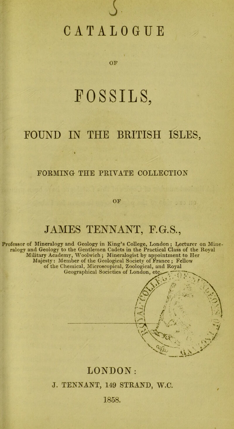 A CATALOGUE FOSSILS, FOUND IN THE BRITISH ISLES, I FORMING- THE PRIVATE COLLECTION OF JAMES TENNANT, F.G.S., Professor of Mineralogy and Geology in King’s College, London ; Lecturer on Mine- ralogy and Geology to the Gentlemen Cadets in the Practical Class of the Royal Military Academy, Woolwich; Mineralogist by appointment to Her Majesty: Member of the Geological Society of France ; Fellow of the Chemical, Microscopical, Zoological, and Royal * LONDON: J. TENNANT, 149 STRAND, W.C. 1858.