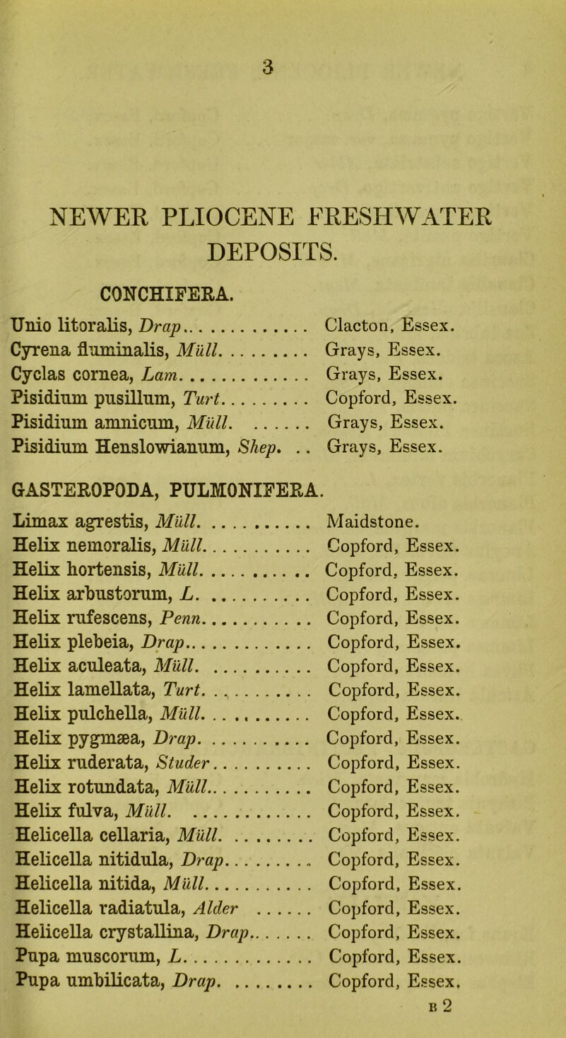 NEWER PLIOCENE FRESHWATER DEPOSITS. CONCHXFERA. Unio litoralis, Drap Clacton. Essex. Cyrena fluminalis, Mull Grays, Essex. Cyclas cornea, Lam Grays, Essex. Pisidinm pusillnm, Turt Copford, Essex. Pisidium amnicum, Mull Grays, Essex. Pisidinm Henslowianum, Shep. .. Grays, Essex. GASTEROPODA, PULMONIFERA. Limax agrestis, Mull Maidstone. Helix nemoralis, Miill Copford, Essex. Helix hortensis, Mull Copford, Essex. Helix arbnstorum, L Copford, Essex. Helix rufescens, Penn Copford, Essex. Helix plebeia, Drap Copford, Essex. Helix aculeata, Mull Copford, Essex. Helix lamellata, Turt Copford, Essex. Helix pulchella, Mall Copford, Essex. Helix pygmsea, Drap Copford, Essex. Helix rnderata, Studer Copford, Essex. Helix rotundata, Mull Copford, Essex. Helix fulva, Mall Copford, Essex. Helicella cellaria, Mall Copford, Essex. Helicella nitidnla, Drap Copford, Essex. Helicella nitida, Mall Copford, Essex. Helicella radiatula, Alder Copford, Essex. Helicella crystallina, Drap Copford, Essex. Pnpa muscorum, L Copford, Essex. Pupa umbilicata, Drap Copford, Essex. b 2