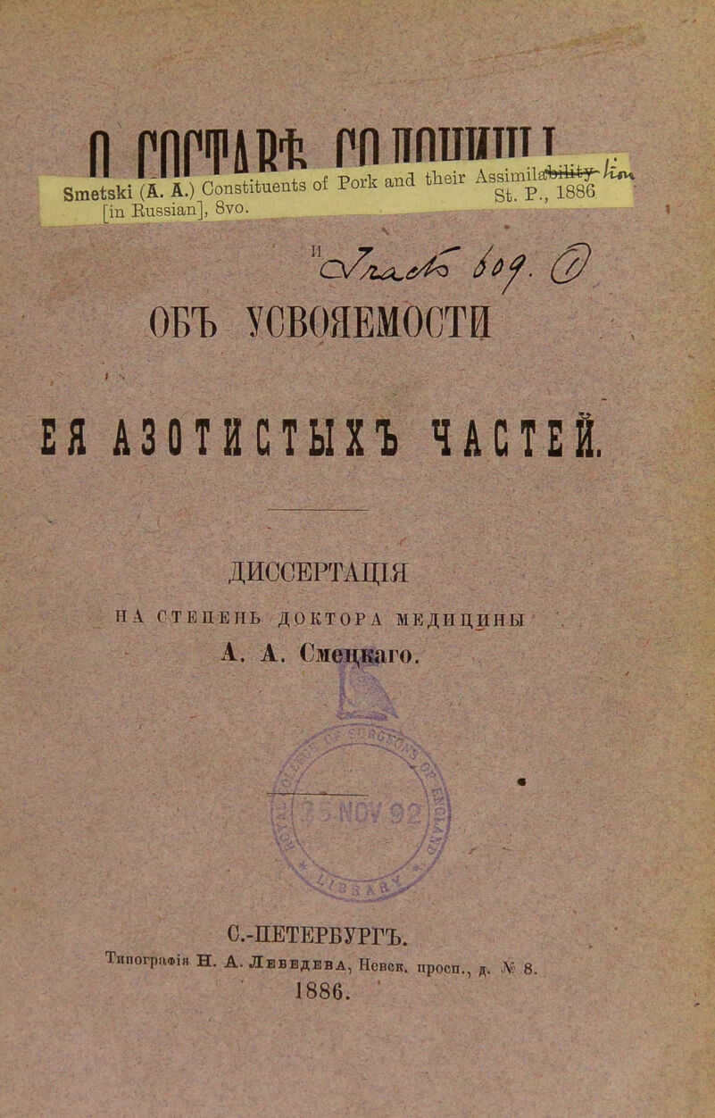 11 ГПГФЛВ^ РЛППШШтт [іп Еиззіап], 8ѵо. /^^. (2) ОБЪ УСВОЯЕМОСТИ ЕЯ АЗОТИСТЫХЪ ЧАСТЕЙ. ДИССЕРТАЦШ НА СТЕПЕНЬ ДОКТОРА МЕДИЦИНЫ А. А. Смецкаго. С.-ПЕТЕРБУРГЪ. ТипогряФія Н. А. Лебедева, Нсвск. просп., д. № 8. 1886. ■