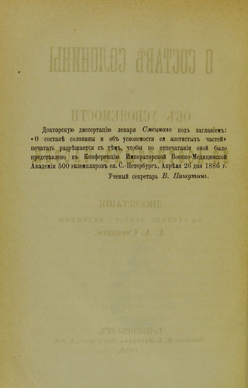 Докторскую дисеертацію лекаря Смецкаю подъ заглавіемъ: • О составѣ солонины и объ усвояемости ея азотистыхъ частей > печатать разрѣшается съ тѣмъ, чтобы по отпечатаніи оной было представлено въ Конференцію Императорской Военно-Медицинской Академіи 500 экземпляровъ ея. С.-Петербургъ, Апрѣія 26 дня 1886 г. Ученый секретарь Б. Пашутинъ,