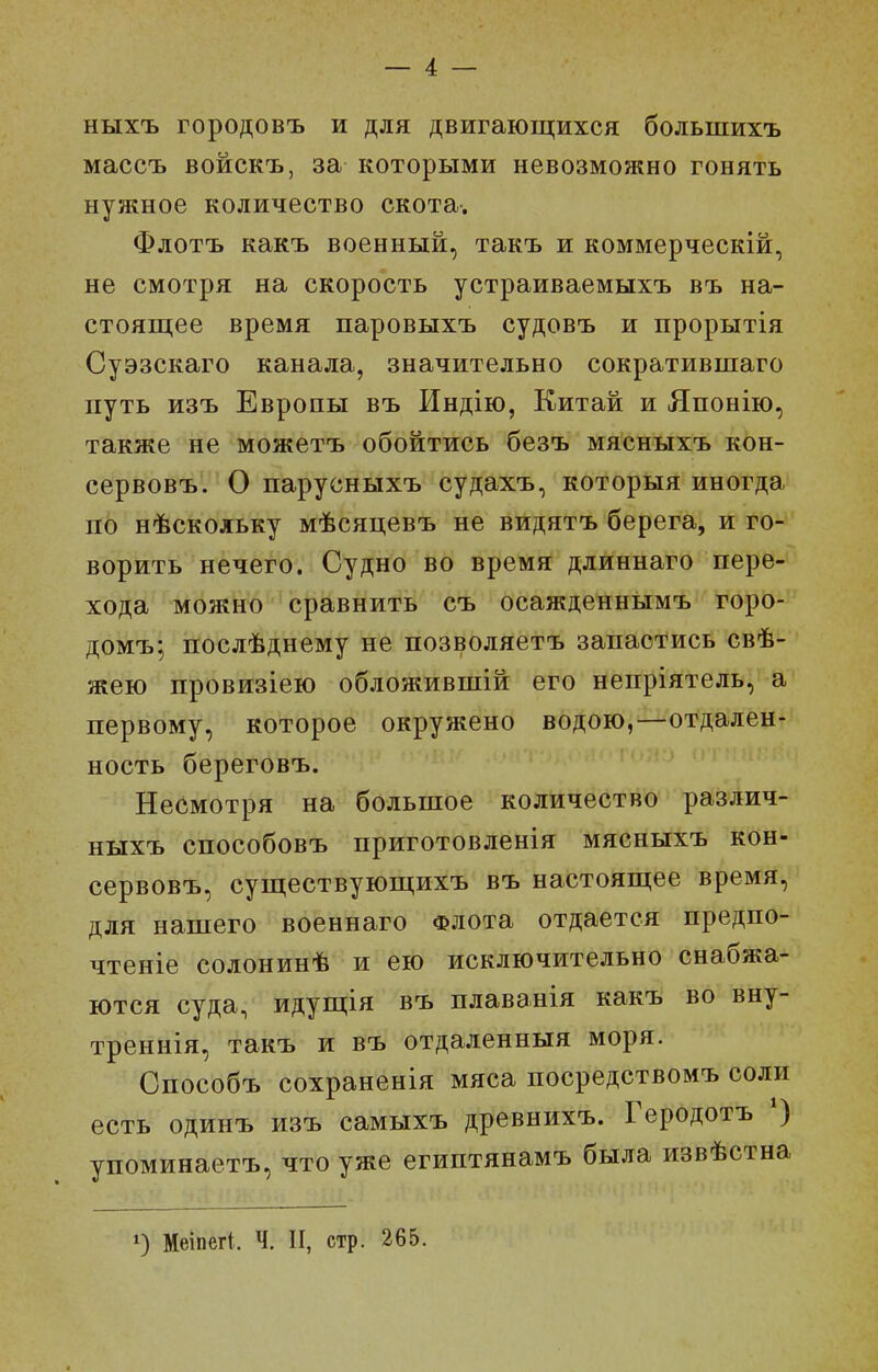 — 4 — ныхъ городовъ и для двигающихся большихъ массъ войскъ, за которыми невозможно гонять нужное количество скота. Флотъ какъ военный, такъ и коммерческій, не смотря на скорость устраиваемыхъ въ на- стоящее время паровыхъ судовъ и прорытія Суэзскаго канала, значительно сократившаго путь изъ Европы въ Индію, Китай и Японію, также не можетъ обойтись безъ мясныхъ кон- сервовъ. О парусныхъ судахъ, который иногда по нѣскольку мѣсяцевъ не видятъ берега, и го- ворить нечего. Судно во время длиннаго пере- хода можно сравнить съ осажденнымъ горо- домъ; послѣднему не позволяетъ запастись свѣ- жею провизіею обложивпіій его непріятель, а первому, которое окружено водою,—отдален- ность береговъ. Несмотря на большое количество различ- ныхъ способовъ приготовленія мясныхъ кон- сервовъ, существующихъ въ настоящее время, для нашего военнаго Флота отдается предпо- чтеніе солонинѣ и ею исключительно снабжа- ются суда, идущія въ плаванія какъ во вну- треннія, такъ и въ отдаленный моря. Способъ сохраненія мяса посредствомъ соли есть одинъ изъ самыхъ древнихъ. Геродотъ *) упоминаетъ, что уже египтянамъ была извѣстна 1) Меіпегі. Ч. II, стр. 265.