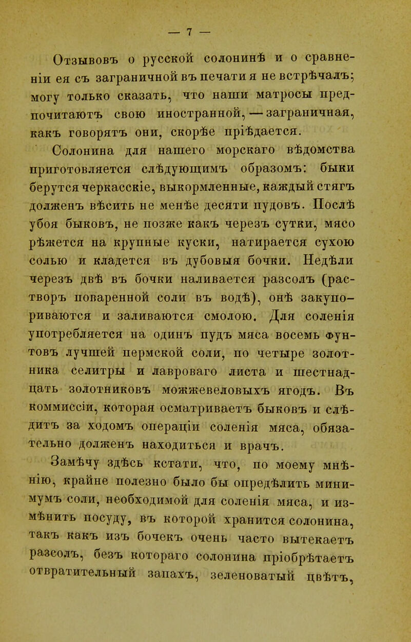 Отзывовъ о русской солонинѣ и о сравне- ніи ея съ заграничной въ печати я невстрѣчалъ; могу только сказать, что наши матросы пред- почитаютъ свою иностранной, — заграничная, какъ говорятъ они, скорѣе пріѣдается. Солонина для нашего морскаго вѣдомства приготовляется слѣдуюш;имъ образомъ: быки берутся черкасскіе, выкормленные, каждый стягъ долженъ вѣсить не менѣе десяти пудовъ. Послѣ убоя быковъ, не позже какъ черезъ сутки, мясо рѣжется на крупные куски, натирается сухою солью и кладется въ дубовыя бочки. Недѣли черезъ двѣ въ бочки наливается разсолъ (рас- творъ поваренной соли въ водѣ), онѣ закупо- риваются и заливаются смолою. Для соленія употребляется на одинъ пудъ мяса восемь фун- товъ лучшей пермской соли, по четыре золот- ника селитры и лавроваго листа и шестнад- цать золотниковъ можжевеловыхъ ягодъ. Въ коммиссіи, которая осматриваетъ быковъ и слѣ- дитъ за ходомъ операціи соленія мяса, обяза- тельно долженъ находиться и врачъ. Замѣчу здѣсь кстати, что, по моему мнѣ- нію, крайне полезно было бы опредѣлить мини- мумъ соли, необходимой для соленія мяса, и из- мѣнить посуду, въ которой хранится солонина, такъ какъ изъ бочекъ очень часто вытекаетъ разсолъ, безъ котораго солонина пріобрѣтаетъ отвратительный запахъ, зеленоватый цвѣтъ,