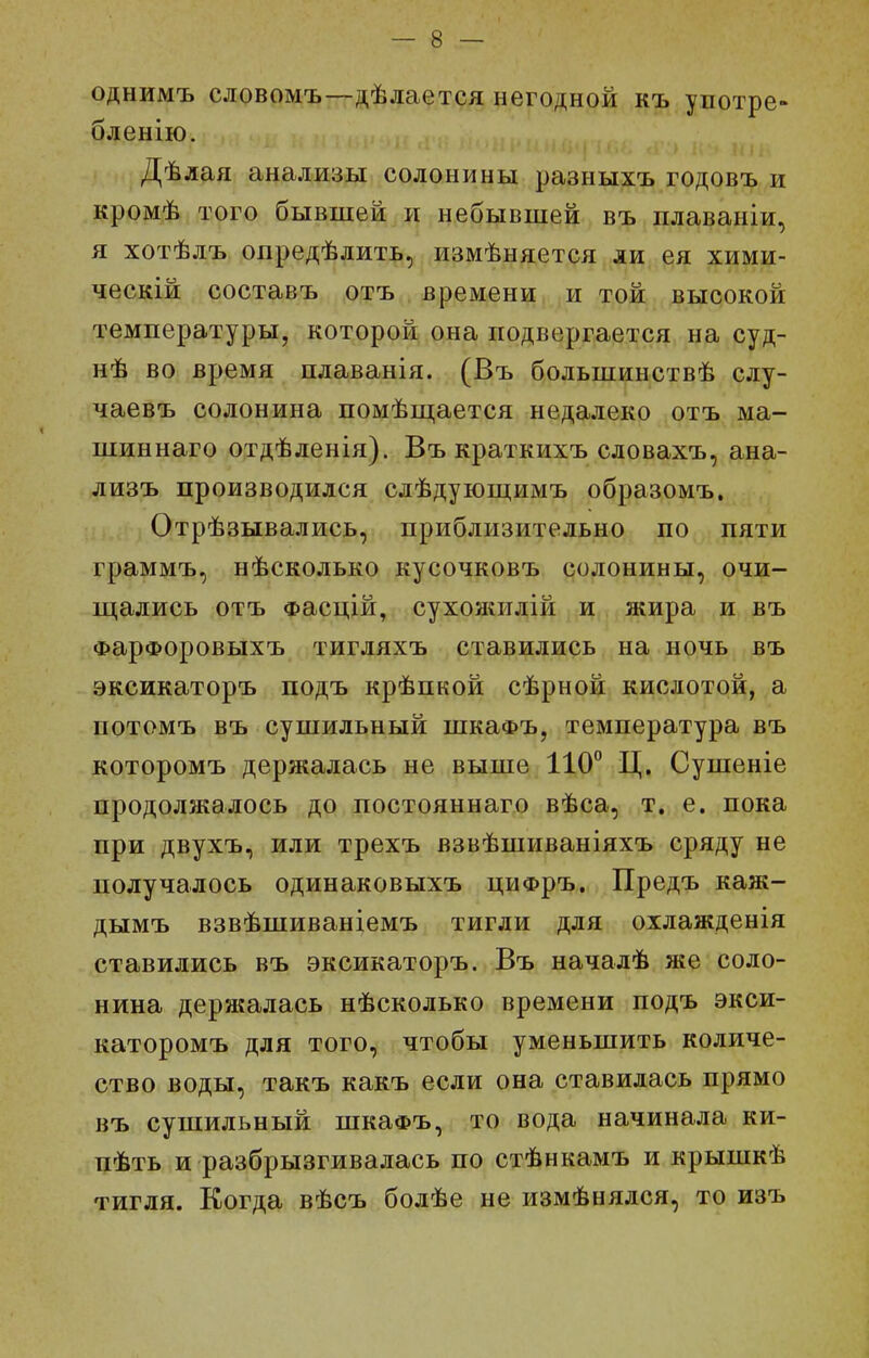 однимъ словомъ—дѣлается негодной къ употре- бленію. Дѣлая анализы солонины разныхъ годовъ и кромѣ того бывшей и небывшей въ плаваніи, я хотѣлъ опредѣлить, измѣняется ли ея хими- ческій составъ отъ времени и той высокой температуры, которой она подвергается на суд- нѣ во время пдаванія. (Въ большинствѣ слу- чаевъ солонина помѣш,ается недалеко отъ ма- шиннаго отдѣленія). Въ крагкихъ словахъ, ана- лизъ производился слѣдуюп];имъ образомъ. Отрѣзывались, приблизительно по пяти граммъ, нѣсколько кусочковъ солонины, очи- щались отъ Фасцій, сухояшлій и жира и въ ФарФоровыхъ тигляхъ ставились на ночь въ эксикаторъ подъ крѣпкой сѣрной кислотой, а потомъ въ сушильный шкаФЪ, температура въ которомъ держалась не выше 110° Ц. Сушеніе продолжалось до постояннаго вѣса, т. е. пока при двухъ, или трехъ взвѣшиваніяхъ сряду не получалось одинаковыхъ циФръ. Предъ каж- дымъ взвѣшиваніемъ тигли для охлажденія ставились въ эксикаторъ. Въ начадѣ же соло- нина держалась нѣсколько времени подъ экси- каторомъ для того, чтобы уменьшить количе- ство воды, такъ какъ если она ставилась прямо въ сушильный шкаФъ, то вода начинала ки- пѣть и разбрызгивалась по стѣнкамъ и крышкѣ тигля. Когда вѣсъ бодѣе не измѣнялся, то изъ