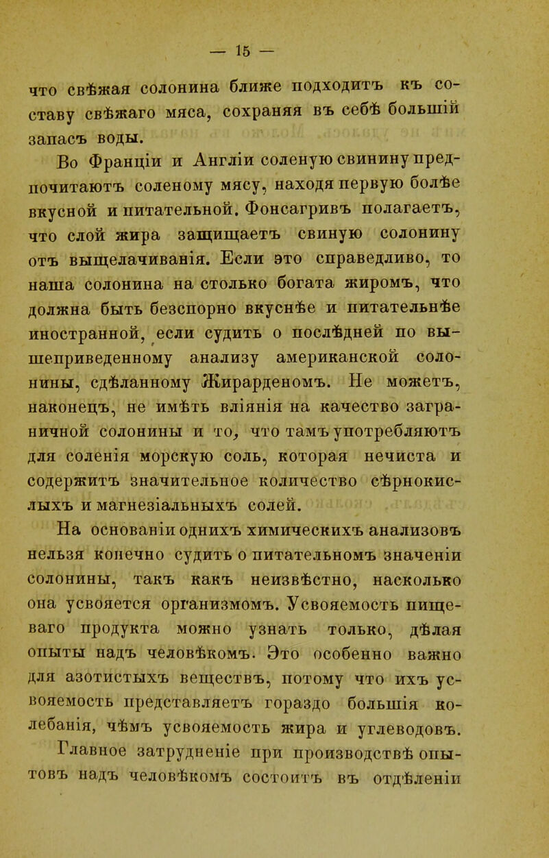 ЧТО свѣжая солонина ближе подходитъ къ со- ставу свѣжаго мяса, сохраняя въ себѣ большій запасъ воды. Во Франціи и Англіи соленую свинину пред- почитаютъ соленому мясу, находя первую болѣе вкусной и питательной. Фонсагривъ полагаетъ, что слой жира защищаетъ свиную солонину отъ выщелачиванія. Если это справедливо, то наша солонина на столько богата жиромъ, что должна быть безспорно вкуснѣе и питательнѣе иностранной, если судить о послѣдней по вы- шеприведенному анализу американской соло- нины, сдѣланному Жирарденомъ. Не можетъ, наконецъ, не имѣть вліянія на качество загра- ничной солонины и то^ что тамъ употребляютъ для соленія морскую соль, которая нечиста и содержитъ значительное количество сѣрнокис- лыхъ и магнезіальныхъ солей. На основаніиоднихъ химическихъ анализовъ нельзя конечно судить о питательномъ значеніи солонины, такъ какъ неизвѣстно, насколько она усвояется организмомъ. Усвояемость пище- ваго продукта можно узнать только, дѣлая опыты надъ человѣкомъ. Это особенно важно для азотистыхъ веп];ествъ, потому что ихъ ус- вояемость представляетъ гораздо большія ко- лебанія, чѣмъ усвояемость жира и углеводовъ. Главное затрудненіе при производствѣ опы- товъ надъ человѣкомъ состоитъ въ отдѣленіи