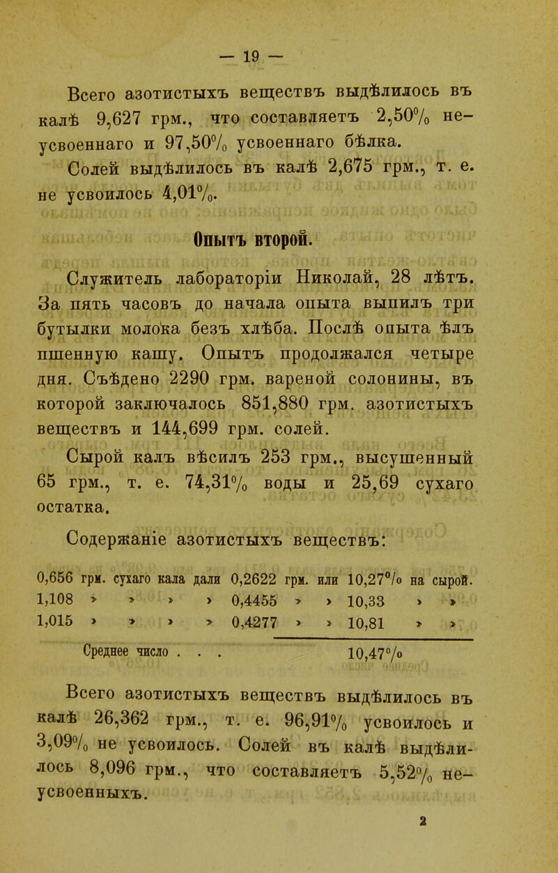 Всего азотистыхъ веществъ выдѣлилось въ калѣ 9,627 грм., что составляетъ 2,50% не- усвоеннаго и 97,507о усвоеннаго бѣлка. Солей выдѣлилось въ калѣ 2,675 грм., т. е. не усвоилось 4,017о. Опытъ второй. Служитель лабораторіи Николай, 28 лѣтъ. За пять часовъ до начала опыта выпилъ три бутылки моло!ка безъ хлѣба. Послѣ опыта ѣлъ ппіенную кашу. Опытъ продолжался четыре дня. Съѣдено 2290 грм. вареной солонины, въ которой заключалось 851,880 грм. азотистыхъ веш;ествъ и 144,699 грм. солей. Сырой калъ вѣсилъ 253 грм., высушенный 65 грм., т. е. 74,31% воды и 25,69 сухаго остатка. Содержаніе азотистыхъ веществъ: 0,656 грм. сухаго кала дали 0,2622 грм. или 10,27/о на сырой. 1,108 > > » > 0,4455 > > 10,33 > » 1,015 > > > > 0,4277 > » 10,81 > > Среднее число . . . 10,47% Всего азотистыхъ веществъ выдѣлилось въ калѣ 26,362 грм., т. е. 96,9І7о усвоилось и 3,09Ѵо не усвоилось. Солей въ калѣ выдѣли- лось 8,096 грм., что составляетъ 5,527о не- усвоенныхъ. 2