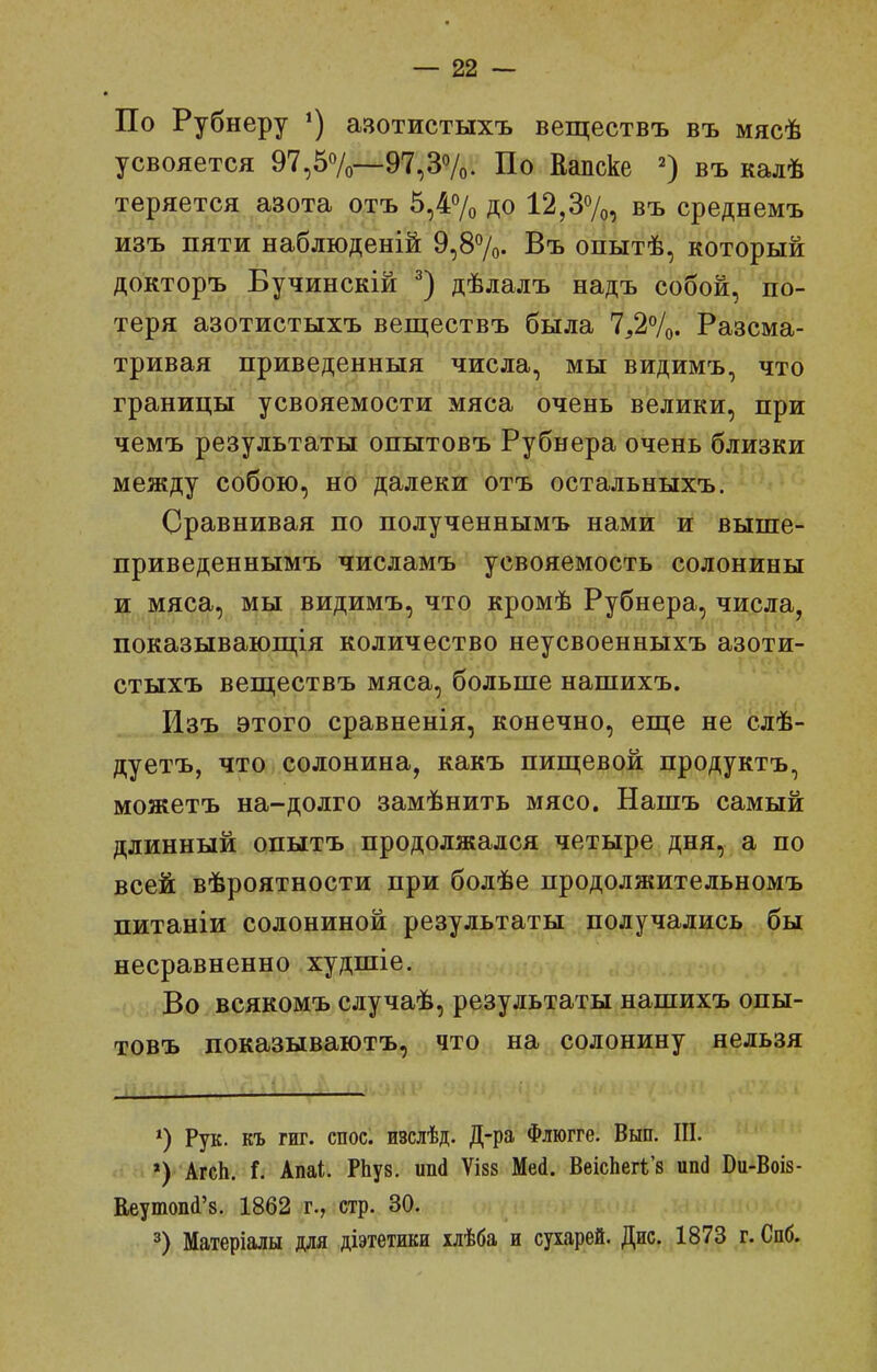 По Рубнеру азотистыхъ веществъ въ мясѣ усвояется 97,57о—97,ЗѴо. По Еапске въ калѣ теряется азота отъ 5,4% до 12,37^, въ среднемъ изъ пяти наблюденій 9,87о. Въ опытѣ, который докторъ Бучинскій дѣлалъ надъ собой, по- теря азотистыхъ веществъ была 7^27о. Разсма- тривая приведенныя числа, мы видимъ, что границы усвояемости мяса очень велики, при чемъ результаты опытовъ Рубнера очень близки между собою, но далеки отъ остальныхъ. Сравнивая по полученнымъ нами и выше- приведеннымъ числамъ усвояемость солонины и мяса, мы видимъ, что кромѣ Рубнера, числа, показывающія количество неусвоенныхъ азоти- стыхъ вепдествъ мяса, больше нашихъ. Изъ этого сравненія, конечно, еще не слѣ- дуетъ, что солонина, какъ пищевой продуктъ, можетъ на-долго замѣнить мясо. Нашъ самый длинный опытъ продолжался четыре дня, а по всей вѣроятности при болѣе продолжительномъ питаніи солониной результаты получались бы несравненно худшіе. Во всякомъ случаѣ, результаты нашихъ опы- товъ показываютъ, что на солонину нельзя ^) Рук. къ ГИГ. спос. изслѣд. Д-ра Флюгге. Вып. III. . »)' АгсЬ. і. Апаі. РЬуз. ипй ѴІ88 Мей. ВеісЬег1;'8 ип(і Ви-ВоІ8- Веутоііі'8. 1862 г., стр. 30. 3) Матеріалы для діэтетики хлѣба и сухарей. Дис. 1873 г. Спб.