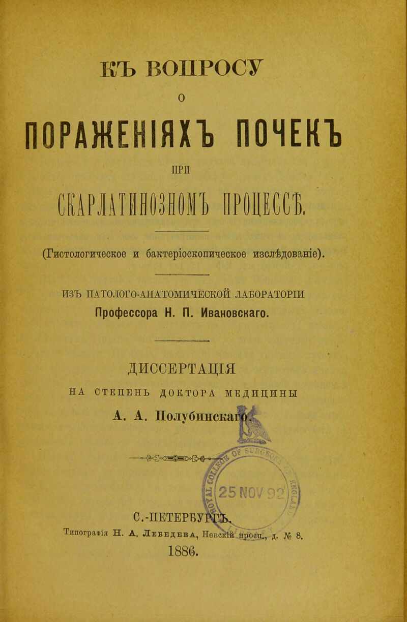 КЪ ВОПРОСУ о ПОРАЖЕНІЯХЪ ПОЧЕКЪ ПРИ СКАРЛАТМНОЗНОМЪ ПРОЦЕССЪ. (Гистологическое и бактеріоскопическое изслѣдованіе). ИЗЪ ПАТОІОГО-АНАТОМИЧЕСКОИ ЛАБОРАТОРІИ Профессора Н. П. Ивановскаго. ДИССЕРТАЦІЯ НА СТЕПЕНЬ ДОКТОРА МЕДИЦИНЫ А. А. Полубинскаш|1 25 N0 С.-ПЕТЕРБУ] ТипограФія Н. А. Лебедева, Невскій просп., д. № 8. 1886.