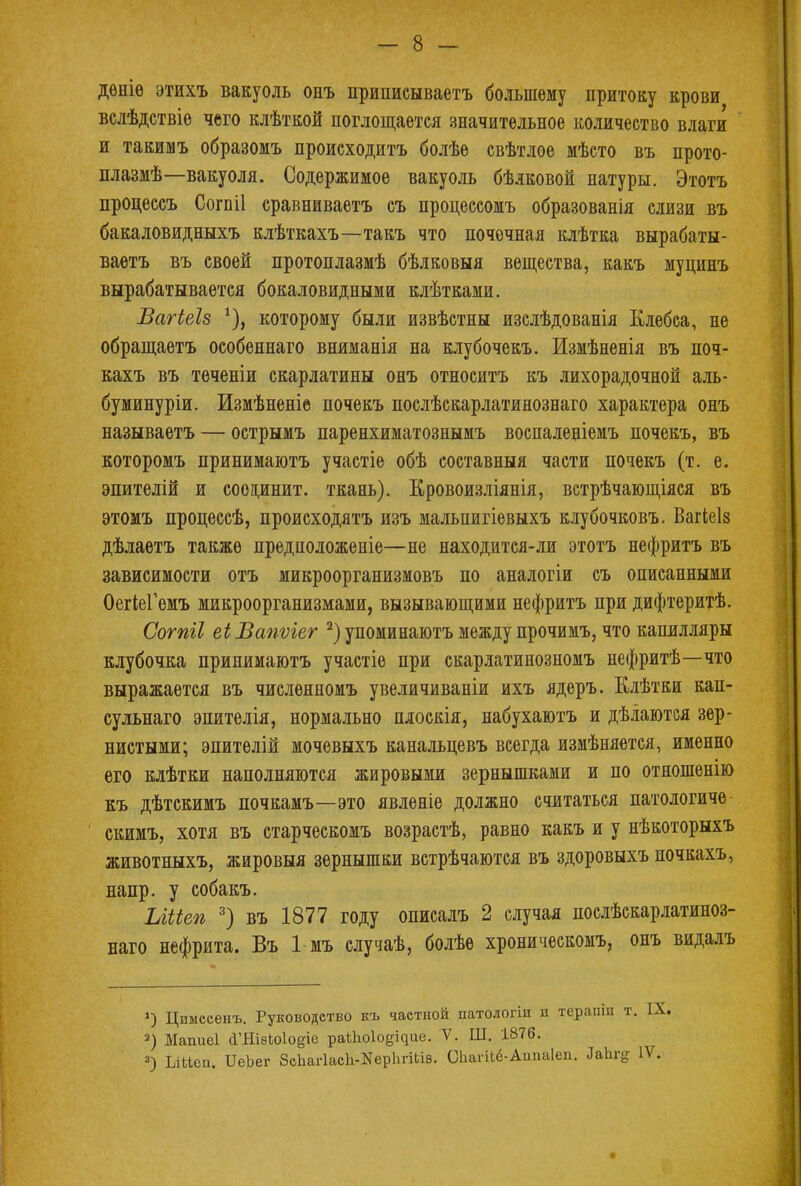 дѳніѳ этихъ вакуоль онъ приписываетъ большему притоку крови велѣдствіе чего клѣткой поглощается значительное количество влаги и такимъ образомъ происходить болѣе свѣтлое мѣсто въ прото- плазмѣ—вакуоля. Содержимое вакуоль бѣлковой натуры. Этотъ процессъ Согпіі сравниваетъ съ процессомъ образованія слизи въ бакаловидныхъ клѣткахъ—такъ что почечная клѣтка вырабаты- ваетъ въ своей протонлазмѣ бѣлковыя вещества, какъ муцинъ вырабатывается бокаловидными клѣтками. Вагіеіз *), которому были извѣстны изслѣдованія Клебса, не обращаетъ особеннаго вниманія на клубочекъ. Измѣненія въ поч- кахъ въ теченіи скарлатины онъ относить къ лихорадочной аль- буминуріи. Измѣненіе почекъ послѣскарлатинознаго характера онъ называетъ — острымъ паренхиматознымъ воспаленіемъ почекъ, въ которомъ принимаютъ участіе обѣ составныя части почекъ (т. е. эпителій и соединит, ткань). Кровоизліянія, встрѣчающіяся въ этомъ процессѣ, происходятъ изъ мальпигіевыхъ клубочковъ. Вагіеіз дѣлаетъ также предположеніе—не находится-ли этотъ нефритъ въ зависимости отъ микроорганизмовъ по аналогіи съ описанными ОегіеГемъ микроорганизмами, вызывающими нефритъ при дифтеритѣ. Сотіі еі Вапѵіег 2) упоминаютъ между прочимъ, что капилляры клубочка принимаютъ участіе при скарлатинозномъ нефритѣ—что выражается въ числѳяномъ увеличиваніи ихъ ядеръ. Клѣтки кап- сульнаго эпителія, нормально плоскія, набухаютъ и дѣлаются зер- нистыми; эпителій мочевыхъ канальце въ всегда измѣняется, именно его клѣтки наполняются жировыми зернышками и по отношенію къ дѣтскимъ почкамъ—это явленіе должно считаться патологиче скимъ, хотя въ старческомъ возрастѣ, равно какъ и у нѣкоторыхъ животныхъ, жировыя зернышки встрѣчаются въ здоровыхъ почкахъ, напр. у собакъ. Ыііеп 3) въ 1877 году описалъ 2 случая послѣскарлатиноз- наго нефрита. Въ 1 мъ случаѣ, болѣе хроническомъ, онъ видалъ ») Цимесенъ. Руководство къ частной патологіи и тераши т 2) Мапиеі (ГШвЫо^е раіііоіо^ие. V. Ш. 1876. 3) ЬіЬіеп. ИеЬег 8сЬаг1асЬ-НерЬпЬІ8. СЬагіЬё-АппаІеп. ЛаЬг^