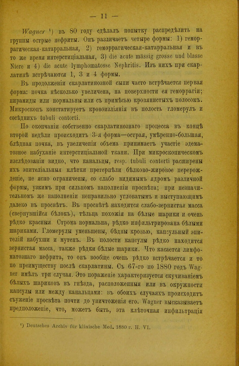 ТѴадпег 1) въ 80 году сдѣлалъ попытку распределить на группы острые нефриты. Ояъ различаешь четыре формы: 1) гемор- рагическая-катарральная, 2) геморрагическая-катарральная и въ то же время интерстиціальная, 3) сііе асиіе пшзі^ §го88е шні Ыаззе Шеге и 4) аіе асиіе Іутрпотаіоззе КерЬгШз. Изъ нихъ при скар- латинѣ встрѣчаются 1, 3 и 4 формы. Въ нродолженіи скарлатинозной сыпи часто встрѣчается первая форма: почка нѣсколько увеличена, на поверхности ея геморрагіи; пирамиды или нормальны или съ примѣсью кровянистыхъ полосокъ. Микроскопъ констатируетъ кровоизліянія въ полость гломерулъ и сосѣднихъ іиЬиІі сопіогіі. По окончаніи собственно скарлатинознаго процесса въ концѣ второй недѣли происходить 3-я форма—острая, умѣренно-большая, блѣдная почка, въ увеличеніи объема принимаетъ участіе эдема- тозное набуханіе интерстиціальной ткани. При микроскопическомъ изслѣдованіи видно, что канальцы, гезр. іиЬиГі сопіогй расширены ихъ эпителіальныя клѣтки претерпѣли бѣлково-жировое перерож- деніе, не ясно ограничены, со слабо видимымъ ядромъ различной формы, узкимъ при сильномъ наполненіи просвѣта; при незначи- тельномъ же наполнѳніи неправильно угловатымъ ж выетупающимъ далеко въ просвѣтъ. Въ просвѣтѣ находится слабо-зернистая масса (свернувшійся бѣлокъ), тѣльца похожія на бѣлые шарики и очень рѣдко красныя. Строма нормальна, рѣдко инфильтрирована бѣлыми шариками. Гломерулы уменьшены, бѣдны кровью, капсульный эпи- телій набухши и мутенъ. Въ полости капсулы рѣдко находится зернистая масса, также рѣдки бѣлые шарики. Что касается лимфо- матознаго нефрита, то онъ вообще очень рѣдко встрѣчаѳтся и то по преимуществу послѣ скарлатины. Съ 67-го по 1880 годъ \Ѵа§- пег имѣлъ три случая. Это пораженіе характеризуется скучиваніемъ бѣлыхъ шариковъ въ гнѣзда, расположенный или въ окружности капсулы или между канальцами: въ обоихъ случаяхъ происходить съуженіе просвѣта почти до уничтоженія его. \Ѵаі>пег высказываетъ предположеніе, что, можетъ быть, эта клѣточная инфильтрація БеиіэеЬез АгсЫѵ №г кІіпізсЬе Мей. 1880 г. Н. VI.