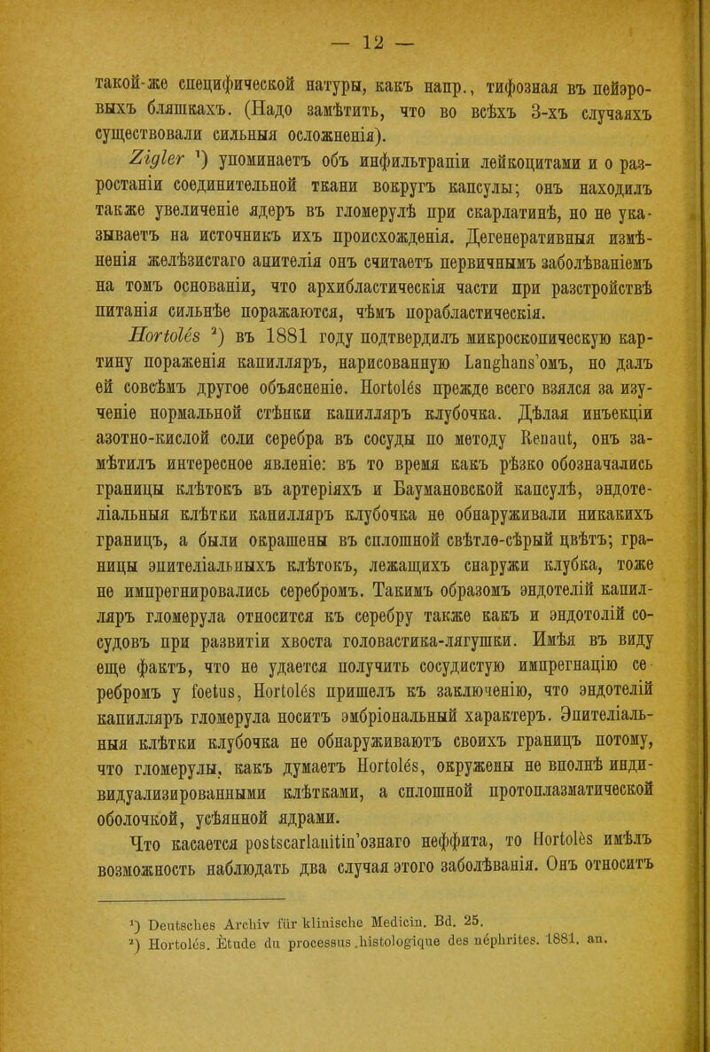 такой-же специфической натуры, какъ напр., тифозная въ пейэро- выхъ бляшкахъ. (Надо замѣтить, что во всѣхъ 3-хъ случаяхъ существовали сильный осложненія). Яідіег л) упоминаетъ объ инфильтрапіи лейкоцитами и о раз- ростаніи соединительной ткани вокругъ капсулы; онъ находилъ также увеличеніе ядеръ въ гломерулѣ при скарлатинѣ, но не ука- зываетъ на источникъ ихъ происхождѳнія. Дегенеративныя измѣ- нѳнія жѳлѣзистаго апителія онъ считаетъ первичнымъ заболѣваніемъ на томъ основаніи, что архибластическія части при разстройствѣ питанія сильнѣе поражаются, чѣмъ порабластическія. Логіоіёз 2) въ 1881 году подтвердилъ микроскопическую кар- тину пораженія капилляръ, нарисованную ЬапёЬапз'омъ, но далъ ей совсѣмъ другое объясненіѳ. Ногіоіёз прежде всего взялся за изу- ченіѳ нормальной стѣнки капилляръ клубочка. Дѣлая инъекціи азотно-кислой соли серебра въ сосуды по методу Кепаиі, онъ за- мѣтилъ интересное явленіе: въ то время какъ рѣзко обозначались границы клѣтокъ въ артеріяхъ и Баумановской капсулѣ, эндоте- ліальныя клѣтки капилляръ клубочка не обнаруживали никакихъ границъ, а были окрашены въ сплошной свѣтлѳ-сѣрый цвѣтъ; гра- ницы эпителіальпыхъ клѣтокъ, лежащихъ снаружи клубка, тоже не импрегнировались серебромъ. Такимъ образомъ эндотелій капил- ляръ гломерула относится къ серебру также какъ и эндотолій со- судовъ при развитіи хвоста головастика-лягушки. Имѣя въ виду еще фактъ, что не удается получить сосудистую импрегнацію се ребромъ у Гоеіиз, Ногіоіёз пришелъ къ заключенію, что эндотелій капилляръ гломерула носитъ эмбріональный характеръ. Эпителіаль- ныя клѣтки клубочка не обнаруживаютъ своихъ границъ потому, что гломерулы, какъ думаетъ Ногіоіёз, окружены не вполнѣ инди- видуализированными клѣтками, а сплошной протоплазматической оболочкой, усѣянной ядрами. Что касается ро8І8саг1аиШп'ознаго неффита, то Ногіоіёз имѣлъ возможность наблюдать два случая этого заболѣванія. Онъ относить *) ОеиізсЬез АгсЫѵ іііг кііпіасііе Мейісіп. Вй. 25. 2) Ногіоісз. ЁЬийе скі ргосеззпз .ІшЫо^ие <іез пёріігііез. 1881. ап.