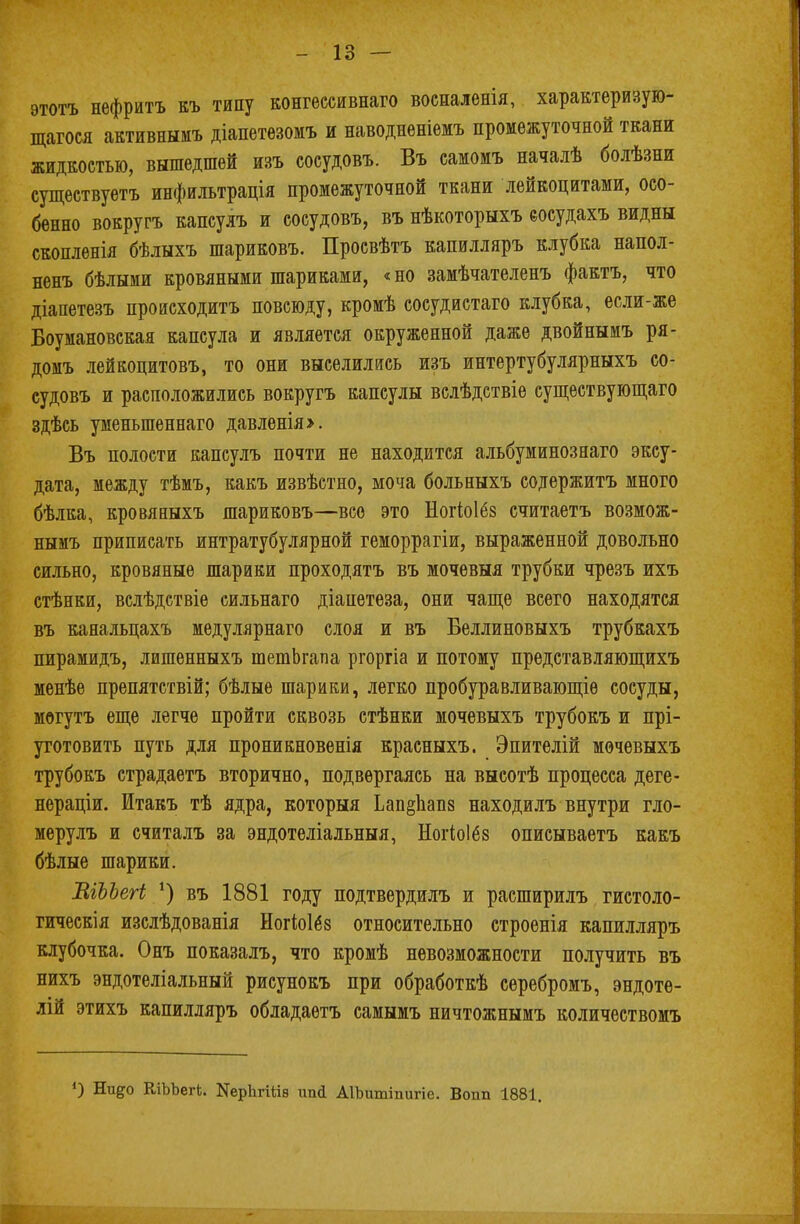 -13 — этотъ нефритъ къ типу конгессивнаго восналенія, характеризую- щагося активнымъ діапетѳзомъ и наводненіемъ промежуточной ткани жидкостью, вышедшей изъ соеудовъ. Въ самомъ началѣ болѣзни существуетъ инфильтрація промежуточной ткани лейкоцитами, осо- бенно вокругъ капсулъ и соеудовъ, въ нѣкоторыхъ еосудахъ видны скопленія бѣлыхъ шариковъ. Просвѣтъ капилляръ клубка напол- ненъ бѣлыми кровяными шариками, «но замѣчателенъ фактъ, что діапетезъ проасходитъ повсюду, кромѣ сосудистаго клубка, если-же Боумановская капсула и является окруженной даже двойнымъ ря- домъ лейкоцитовъ, то они выселились изъ интертубулярныхъ со- еудовъ и расположились вокругъ капсулы вслѣдствіе существующаго здѣсь уменыпеннаго давленія>. Въ полости капсулъ почти не находится альбуминознаго эксу- дата, между тѣмъ, какъ извѣстно, моча больныхъ содержитъ много бѣлка, кровяныхъ шариковъ—все это Ногіоіёз считаетъ возмож- нымъ приписать интратубулярной геморрагіи, выраженной довольно сильно, кровяные шарики проходятъ въ мочевыя трубки чрезъ ихъ стѣнки, вслѣдствіе сильнаго діапетеза, они чаще всего находятся въ канальцахъ медулярнаго слоя и въ Беллиновыхъ трубкахъ пирамидъ, лишенныхъ шетЬгапа ргоргіа и потому представляющихъ менѣе препятствій; бѣлые шарики, легко пробуравливающіѳ сосуды, могутъ еще легче пройти сквозь стѣнки мочевыхъ трубокъ и прі- уготовить путь для проникновенія красныхъ. Эпителій мочевыхъ трубокъ страдаетъ вторично, подвергаясь на высотѣ процесса деге- нераціи. Итакъ тѣ ядра, которыя Ьап§1іап8 находилъ внутри гло- мерулъ и считалъ за эндотеліальныя, Ногіоіёз описываетъ какъ бѣлые шарики. ВіЪЪегі *) въ 1881 году подтвердилъ и расширилъ гистоло- гическія изслѣдованія Ногіоібз относительно строенія капилляръ клубочка. Онъ показалъ, что кромѣ невозможности получить въ нихъ эндотеліальный рисунокъ при обработкѣ серебромъ, эндоте- лій этихъ капилляръ обладаетъ самымъ ничтожнымъ количествомъ