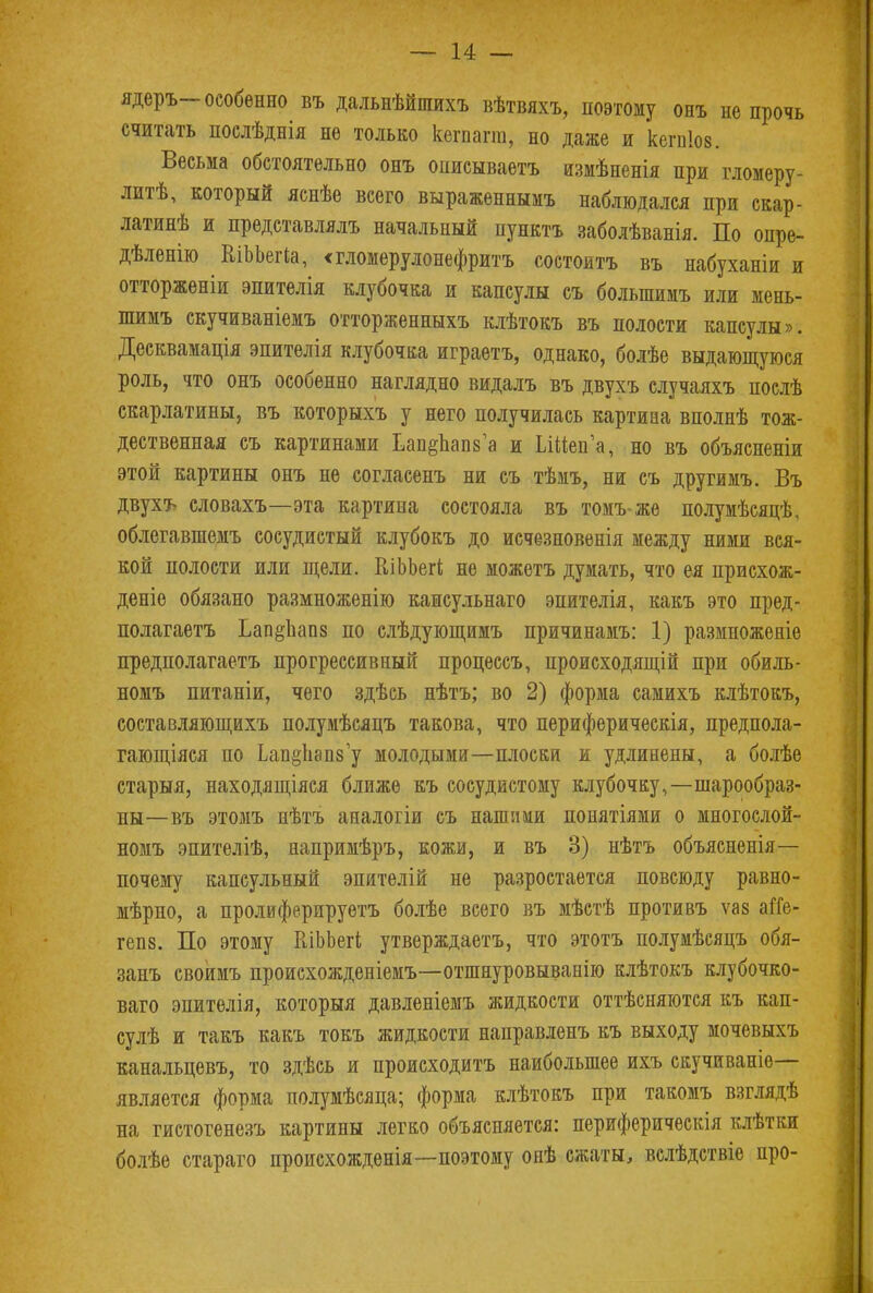 ядеръ-особенно въ дальнѣйшихъ вѣтвяхъ, поэтому онъ не прочь считать послѣднія не только кегпагт, но даже и кегпіов. Весьма обстоятельно онъ описываетъ измѣненія при гломеру- литѣ, который яснѣе всего выраженнымъ наблюдался при скар- латинѣ и представлялъ начальный пункта заболѣванія. По опре- дѣленію КіЬЬегІа, «гломѳрулонефритъ состоитъ въ набуханіи и отторженіи эпителія клубочка и капсулы съ болыпимъ или мень- шимъ скучиваніемъ отторженныхъ клѣтокъ въ полости капсулы». Десквамація эпителія клубочка играетъ, однако, болѣе выдающуюся роль, что онъ особенно наглядно видалъ въ двухъ случаяхъ послѣ скарлатины, въ которыхъ у него получилась картина вполнѣ тож- дественная съ картинами Ьап§пап8'а и ІлМена, но въ объяснены этой картины онъ не согласенъ ни съ тѣмъ, ни съ другимъ. Въ двухъ словахъ—эта картина состояла въ томъ>же полумѣсяцѣ, облегавшемъ сосудистый клубокъ до исчезновенія между ними вся- кой полости или щели. КіЬЬегі не можетъ думать, что ея присхож- деніе обязано размноженію каисульнаго эпителія, какъ это пред- полагаетъ Ьап§пао8 по слѣдующимъ причинамъ: 1) размножеяіе предполагаетъ прогрессивный процессъ, происходящей при обиль- номъ питаніи, чего здѣсь нѣтъ; во 2) форма самихъ клѣтокъ, составляющихъ полумѣсяцъ такова, что периферическія, предпола- гающіяся по Ьап§1і9П8у молодыми—плоски и удлинены, а болѣѳ старыя, находящіяся ближе къ сосудистому клубочку,—шарообраз- ны—въ этомъ нѣтъ аналогіи съ нашими понятіями о многослой- номъ эпителіѣ, напримѣръ, кожи, и въ 3) нѣтъ объясненія— почему капсульный эпителій не разростается повсюду равно- мѣрно, а пролифернруетъ болѣе всего въ мѣстѣ противъ ѵаз аГГе- гепз. По этому КіЬЬегі утверждаетъ, что этотъ полумѣсяцъ обя- занъ своимъ происхожденіемъ—отшнуровыванію клѣтокъ клубочко- ваго эпитѳлія, который давленіемъ жидкости оттѣсняются къ кап- сулѣ и такъ какъ токъ жидкости направленъ къ выходу мочевыхъ канальцевъ, то здѣсь и происходить наибольшее ихъ скучиваніе— является форма полумѣсяца; форма клѣтокъ при такомъ взглядѣ на гистогенезъ картины легко объясняется: периферическія клѣтки болѣе стараго происхожденія—поэтому онѣ сжаты, вслѣдствіе про-
