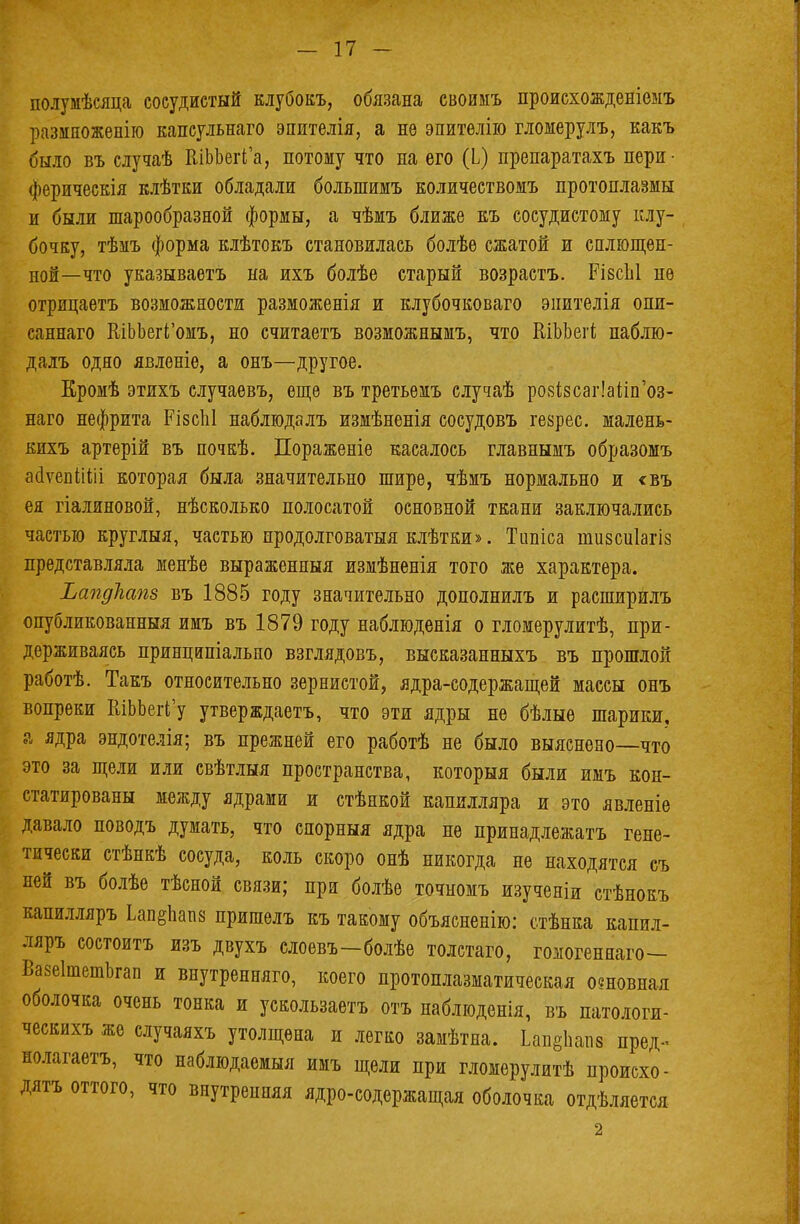 полумѣсяца сосудистый клубокъ, обязана своимъ происхожденіеыъ размноженію капсульнаго эпителія, а нѳ эпитѳлію гломерулъ, какъ было въ случаѣ КіЬЬегГа, потому что на его (Ь) препаратахъ пери- ферическія клѣтки обладали болыпимъ количествомъ протоплазмы и были шарообразной формы, а чѣмъ ближе еъ сосудистому клу- бочку, тѣмъ форма клѣтокъ становилась болѣѳ сжатой и сплющен- ной—что указываетъ на ихъ болѣе старый возрастъ. РівсЫ не отрицаетъ возможности разможенія и клубочковаго эиителія опи- саннаго КіЬЬегГомъ, но считаетъ возможнымъ, что КіЬЬегі паблю- далъ одно явленіе, а онъ—другое. Еромѣ этихъ случаевъ, еще въ третьеіъ случаѣ ро8І8саг!аііп'оз- наго нефрита РізсЫ наблюдалъ измѣненія сосудовъ геврес. малень- кихъ артерій въ почкѣ. Пораженіе касалось главнымъ образомъ асіѵепііііі которая была значительно шире, чѣмъ нормально и <въ ея гіалиновой, нѣсколько полосатой основной ткани заключались частью круглыя, частью продолговатая клѣтки». Тііпіса шизсиіагіз представляла менѣе выраженный измѣненія того же характера. ЬапдЪапз въ 1885 году значительно дополнилъ и раеширйлъ опубликованный имъ въ 1879 году наблюденія о гломерулитѣ, при- держиваясь принципіально взглядовъ, высказанныхъ въ прошлой работѣ. Такъ относительно зернистой, ядра-содержащей массы онъ вопреки КіЬЬегГу утверждаетъ, что эти ядры не бѣлыѳ шарики, а ядра эндотелія; въ прежней его работѣ не было выяснено—что это за щели или свѣтлыя пространства, который были имъ кон- статированы между ядрами и стѣнкой капилляра и это явленіе давало поводъ думать, что снорныя ядра не принадлежать гене- тически стѣнкѣ сосуда, коль скоро онѣ никогда не находятся съ пей въ болѣе тѣсной связи; при болѣе точномъ изученіи стѣнокъ капилляръ Ьап§Ьап8 пришелъ къ такому объясненію: стѣнка капил- ляръ состоитъ изъ двухъ слоевъ-болѣе толстаго, гомогеннаго- Вазеітешкап и внутренняго, коего протоплазматическая основная оболочка очень тонка и уекользаетъ отъ наблюденія, въ патологи- ческихъ же случаяхъ утолщена и легко замѣтна. Ьап81іапз пред- полагаем, что наблюдаемыя имъ щели при гломерулитѣ происхо- дят оттого, что внутренняя ядро-содержащая оболочка отдѣляется 2