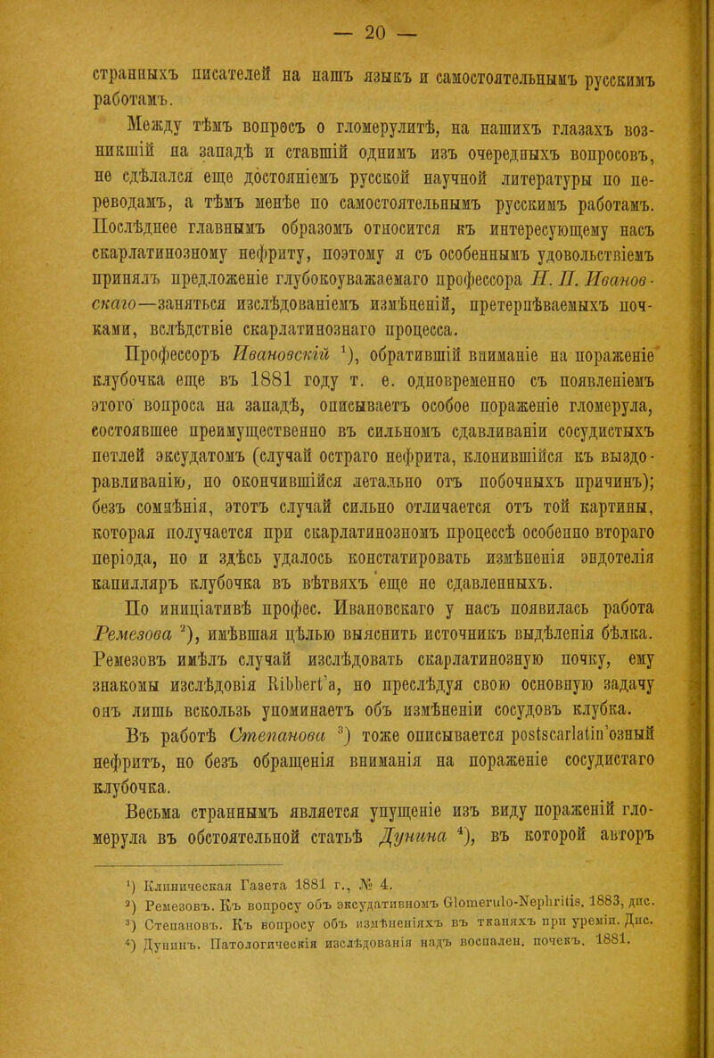 странныхъ писателей на нашъ языкъ и самостоятельнымъ русскимъ работамъ. Между тѣмъ вопрѳсъ о гломерулитѣ, на нашихъ глазахъ воз- никали на западѣ и етавшій однимъ изъ очередныхъ вопроеовъ, не сдѣлался еще дбетолніемъ русской научной литературы по пе- реводамъ, а тѣмъ менѣе по самостоятельиымъ русскимъ работамъ. Послѣднее главнымъ образомъ относится къ интересующему насъ скарлатинозному нефриту, поэтому я съ особеннымъ удовольствіемъ принялъ нредложеніе глубокоуважаемаго профессора И. П. Иванов ■ скаго—заняться изелѣдованіемъ измѣненій, претерпѣваемыхъ поч- ками, вслѣдствіе скарлатинознаго процесса. Профессоръ Ивановскій *), обратившій вниманіе на пораженіе клубочка еще въ 1881 году т. е. одновременно съ появленіемъ этого' вопроса на западѣ, описываетъ особое пораженіе гломерула, состоявшее преимущественно въ сильномъ сдавливаніи сосудистыхъ петлей эксудатомъ (случай остраго нефрита, клонившійся къ выздо - равливапію, но окончившейся летально отъ побочныхъ причинъ); безъ сомаѣнія, этотъ случай сильно отличается отъ той картины, которая получается при скарлатинозномъ процессѣ особенно втораго пѳріода, но и здѣсь удалось констатировать измѣненія эндотелія капилляръ клубочка въ вѣтвяхъ 'еще не сдавленныхъ. По иниціативѣ профес. Ивановскаго у насъ появилась работа Ремезова *), имѣвшая цѣлью выяснить источникъ выдѣленія бѣлка. Ремезовъ имѣлъ случай изслѣдовать скарлатинозную почку, ему знакомы изслѣдовія ШЬЬегк'а, но преслѣдуя свою основную задачу онъ лишь вскользь упоминаетъ объ измѣненіи соеудовъ клубка. Въ работѣ Степанова 3) тоже описывается розізсагІаиУозный нефритъ, но безъ обращенія вниманія на пораженіе сосудистаго клубочка. Весьма страннымъ является упущеніе изъ виду пораженій гло- мерула въ обстоятельной статьѣ Дунина 4), въ которой авторъ 1) Клиническая Газета 1881 г., № 4. 3) Ремезовъ. Къ вопросу объ эксудативпомъ бІошегиІо-КерЪгШз. 1883, дис. 3) Степановъ. Къ вопросу объ измѣненіяхъ въ тканяхъ при уреміи. Дис. і*) Дунинъ. ГТатологическія изслѣдованія надъ воспален, почекъ. 1881.