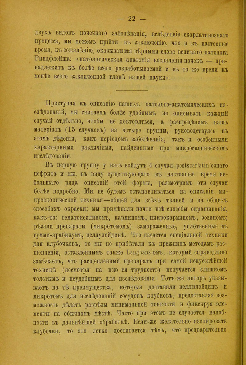 двухъ видовъ почечнаго заболѣванія, вслѣдствіе скарлатинознаго процесса, мы шожемъ прійтя къ заключение, что и въ настоящее время, къ сожалѣнію, оказываются вѣрными слова великаго патолога Рипдфлейша: «патологическая анатомія воспаленія почекъ — при- надлежите къ болѣе всего разработываемой и въ то же время къ менѣѳ всего законченной главѣ нашей науки». Приступая къ описанію нашихъ патолого-анатомическихъ из- слѣдованій, мы считаемъ болѣе удобнымъ не описывать каждый случай отдѣльно, чтобы не повторяться, а распредѣлимъ нашъ матеріалъ (15 случаевъ) на четыре группы, руководствуясь въ этомъ дѣденіи, какъ періодомъ заболѣванія, такъ и особенными характерными различіями, найденными при микроекопическомъ изслѣдованіи. Въ первую группу у насъ войдутъ 4 случая ро8І8саг]айп'ознаго нефрита и мы, въ виду существующая въ настоящее время не- болыпаго ряда описаній этой формы, разсмотримъ эти случаи болѣе подробно. Мы не будеиъ останавливаться на описанін ми- кроскопической техники—общей для всѣхъ тканей и на общихъ способахъ окраски; мы примѣняли почти всѣ способы окрашиванія, какъ-то: гематоксилиномъ, карминомъ, пикрокарминомъ, эозиномъ; рѣзали препараты (микротомомъ) замороженные, уплотненные въ гумми-арабикумъ, целлулойдинѣ. Что касается спеніальной техники для клубочковъ, то мы не прибѣгали къ прежнимъ методамъ рас- щепленія, оставленнымъ также Ьап^апз'омъ, который справедливо замѣчаетъ, что расщепленный препаратъ при самой искусснѣйшей техникѣ (несмотря на всю ея трудность) получается слишкомъ толстымъ и неудобнымъ для изслѣдованія. Тотъ же авторъ указы- ваетъ на тѣ преимущества, который доставили целлюлойдинъ и микротомъ для изслѣдованій сосудовъ клубковъ, предоставляя воз- можность дѣлать разрѣзы минимальной тонкости и фиксируя эле- менты на обычномъ мѣстѣ. Часто при этомъ не случается надоб- ности въ дальнѣйшей обработкѣ. Если-же желательно изолировать клубочки, то это легко достигается тѣмъ, что предварительно