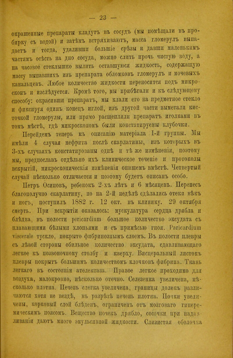 окрашенные препараты кладутъ въ сосудъ (мы помѣщали въ про- бирку еъ водой) и затѣмъ встряхиваютъ, масса гломерулъ выпа- даетъ и тогда, удаливши болыпіе срѣзы и давши малеяькимъ частямъ осѣсть на дно сосуда, можно слить прочь чистую воду, а на часовое стеклышко вылить оставшуюся жидкость, содержащую массу выпавшихъ изъ препарата обломковъ гломерулъ и мочевыхъ канальцевъ. Любое количество жидкости переносится подъ микро- скопъ и изслѣдуется. Кромѣ того, мы прибѣгали и къ слѣдующему способу: окрасивши препаратъ, мы клали его на предметное стекло и фиксируя одинъ конецъ иглой, изъ другой части выметали кис- точкой гломерулы, или прямо расщепляли препаратъ иголками въ томъ мѣстѣ, гдѣ микроскопомъ были констатируемы клубочки. Перейдемъ теперь къ описанію матеріала 1-й группы. Мы имѣли і случая нефрита послѣ скарлатины, изъ которыхъ въ 3-хъ случаяхъ констатированы однѣ и тѣ же измѣненія, поэтому мы, предпоелавъ отдѣльяо ихъ клиническое теченіе и протоколы вскрытій, микроскопическія измѣненія опишемъ вмѣстѣ. Четвертый случай нѣсколько отличается и поэтому будетъ описанъ особо. Петръ Осиповъ, ребенокъ 2-хъ лѣтъ и 6 мѣсяцевъ. Перенесъ благополучно скарлатину, но на 2-й недѣлѣ едѣлались отеки вѣкъ и ногъ, поступилъ 1882 г. 12 окт. въ клинику. 29 октября смерть. При вскрытіи оказалось: мускулатура сердца дрябла и блѣдна, въ полости регісагйіит большое количество эксудата съ плавающими бѣлыми хлопьями и съ примѣсью гноя. Рагісагсііиш ѵізсегаіе тускло, покрыто фибринознымъ слоемъ. Въ полости плевры съ лѣвой стороны обильное количество эксудата, сдавливающаго легкое къ позвоночному столбу и кверху. Висцеральный листокъ плевры покрыть большимъ количествомъ клочковъ фибрипа. Ткань легкаго въ состояніи ателектаза. Правое легкое проходимо для воздуха, малокровно, нѣсколько отечно. Селезенка увеличена, пѣ- сколько плотна. Печень слегка увеличена, границы долекъ разли- чаются хотя не вездѣ, въ разрѣзѣ печень плотна. Почки увели- чены, корковый слой блѣденъ, ограниченъ отъ мозговаго гиперс- мическимъ поясомъ. Вещество почекъ дрябло, сосочки при падав ливапіи даютъ много эмуяьсявной жидкости. Слизистая оболочка