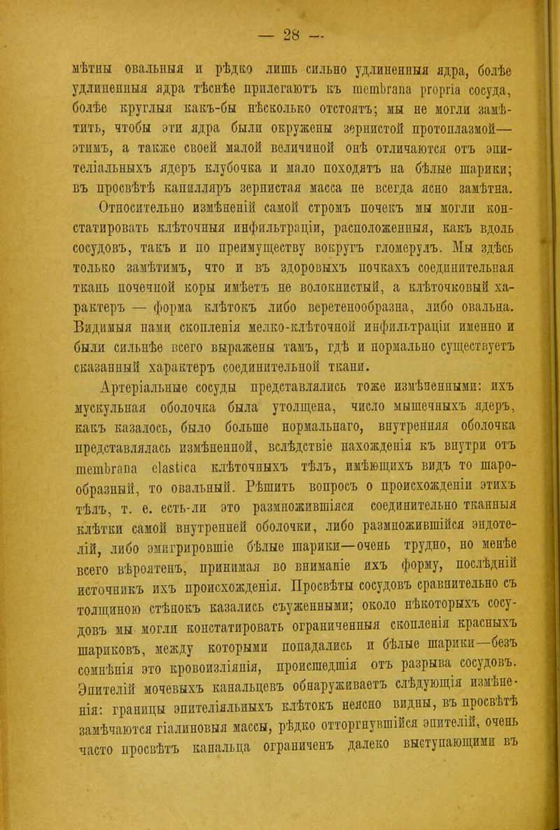 мѣтны овальныя и рѣдко лишь сильно удлиненный ядра, болѣе удлипенпыя ядра тѣснѣѳ прилегаютъ къ шетЬгапа ргоргіа сосуда, болѣе круглыя какъ-бы нѣсколько отстоятъ; мы нѳ могли замѣ- тить, чтобы эти ядра были окружены зернистой протоплазмой— этимъ, а также своей малой величиной онѣ отличаются отъ эпи- теліальныхъ ядеръ клубочка и мало походятъ на бѣлые шарики; въ просвѣтѣ капилляръ зернистая масса не всегда ясно замѣтна. Относительно измѣненій самой стромъ почекъ мы могли кон- статировать клѣточныя инфильтраціи, расположенный, какъ вдоль сосудовъ, такъ и по преимуществу вокругъ гломерулъ. Мы здѣсь только замѣтимъ, что и въ здоровыхъ почкахъ соединительная ткань почечной коры имѣѳтъ не волокнистый, а клѣточковый ха- рактеръ — форма клѣтокъ либо веретенообразна, либо овальна. Вздимыя нами скопленія мелко-клѣточной инфильтраціи именно и были сильнѣе всего выражены тамъ, гдѣ и нормально существуетъ сказанный характеръ соединительной ткани. Артеріальные сосуды представлялись тоже измѣзенными: ихъ мускульная оболочка была утолщена, число мышечяыхъ ядеръ, какъ казалось, было больше нормальнаго, внутренняя оболочка представлялась измѣненной, вслѣдствіе нахожденія къ внутри отъ тетЪгапа еіавііса клѣточныхъ тѣлъ, имѣющихъ видъ то шаро- образный, то овальный. Рѣшить вопросъ о происхожденіи этихъ тѣлъ, т. е. есть-ли это размножившіяся соединительно тканныя клѣтки самой внутренней оболочки, либо размножившійся эндоте- лій, либо эмигрировшіе бѣлые шарики—очень трудно, но менѣе всего вѣроятенъ, принимая во вниманіе ихъ форму, послѣдній источникъ ихъ происхожденія. Просвѣты сосудовъ сравнительно съ толщиною стѣнокъ казались съуженными; около нѣкоторыхъ сосу- довъ мы могли констатировать ограниченныя скопленія красныхъ шариковъ, между которыми попадались и бѣлые шарики—безъ сомнѣнія это кровоизліянія, происшедшія отъ разрыва сосудовъ. Эпителій мочевыхъ канальцевъ обнаруживаем слѣдующія измѣне- нія: границы эпителіяльныхъ клѣтокъ неясно видны, въ нросвѣтѣ замѣчаются гіалиновыя массы, рѣдко отторгнувшійея эпителій, очень часто просвѣтъ канальца ограниченъ далеко выступающими въ