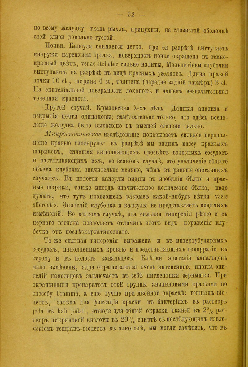 по всему желудку, ткань рыхла, припухши, на слизистой оболочкѣ слой слизи довольно густой. Почки. Капсула снимается легко, при ея разрѣзѣ выступаетъ кнаружи паренхима органа, поверхность почки окрашена въ темно- красный цвѣтъ, ѵепае зіеііаіае сильно налиты, Мальпигіевн клубочки выступаютъ на разрѣзѣ въ видѣ красныхъ узелковъ. Длина правой почки 10 сі , ширина 4 сі., толщина (передне задній размѣръ) 3 с*. На энителіальной поверхности лоханокъ и чашекъ незначительная точечная краснота. Другой случай. Крыловская 2-хъ лѣтъ. Данныя анализа и вскрытія почти одинаковы; замѣчательно только, что здѣсь воспа- леніе желудка было выражено въ высшей степени сильно. Микроскопическое изслѣдованіе показываетъ сильное перепол- неніе кровью гломерулъ: въ разрѣзѣ мы видимъ массу красныхъ шариковъ, сплошмя выполняющихъ просвѣтъ волосныхъ сосудовъ и растягивающихъ ихъ, во всякомъ случаѣ, это увеличеніе общаго объема клубочка значительно меньше, чѣмъ въ раньше описанныхъ случаяхъ. Въ полости капсулы видны въ изобиліи бѣлые и крас- ные шарики, также иногда значительное количество бѣлка, надо думать, что тутъ произошелъ разрывъ какой-нибудь вѣтви ѵазіз аПегепіів. Эпителій клубочка и капсулы не прѳдставляетъ видимыхъ измѣненій. Во всякомъ случаѣ, эта сильная гиперемія рѣзко и съ перваго взгляда позволяетъ отличить этотъ видъ пораженія клу- бочка отъ послѣскарлатинознаго. Та же сильная гиперемія выражена и въ интертубулярныхъ сосудахъ, наполненныхъ кровью и предсіавляющихъ геморрагіи въ строну и въ полость канальцевъ. Еяѣтки эпителія канальцевъ мало измѣнены, ядра окрашиваются очень интенсивно, иногда эпи- телій канальцевъ заключаетъ въ себѣ пигментный зернышки. При окрашиваніи препаратовъ этой группы анилиновыми красками по способу Сгагаша, а еще лучше при двойной окраекѣ: генціапъ-віо- леттъ, затѣмъ для фиксаціи краски въ бактеріяхъ въ растворъ ]ос1а въ каіі іоааіі, отсюда для общей окраски тканей въ 2% рас- творъ пикриновой кислоты въ 20% спиртѣ съ поелѣдующимъ извле- ченіемъ генціанъ-віолетга въ алкоголѣ, мы могли замѣтить, что въ