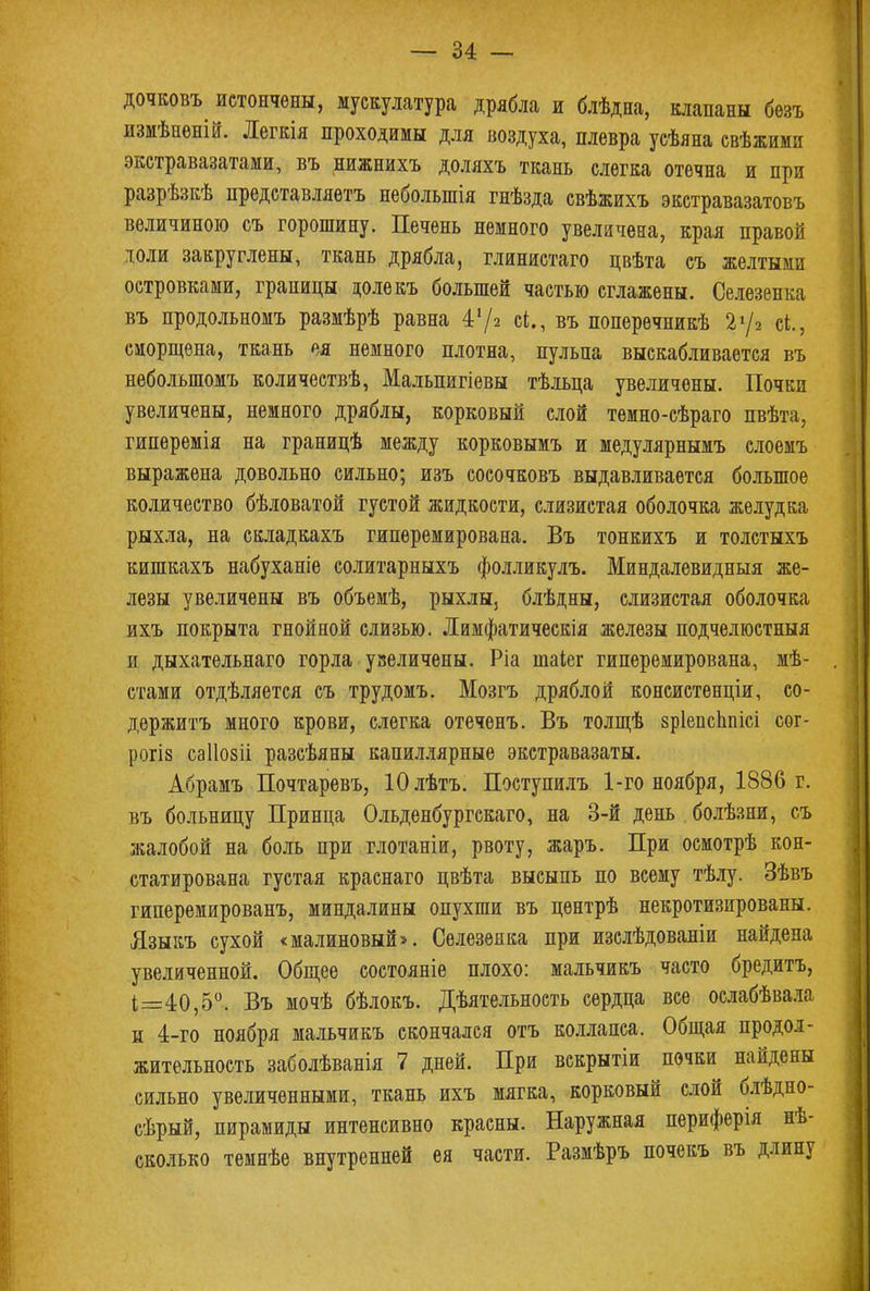 дочковъ истончены, мускулатура дрябла и блѣдна, клапаны безъ измѣееній. Легкія проходимы для воздуха, плевра усѣяна свѣжими экстравазатами, въ нижнихъ доляхъ ткань слегка отечна и при разрѣзкѣ представляетъ неболыпія гнѣзда свѣжихъ экстравазатовъ величиною съ горошину. Печень немного увеличена, края правой юли закруглены, ткань дрябла, глинистаго цвѣта съ желтыми островками, границы цолекъ большей частью сглажены. Селезенка въ продольномъ размѣрѣ равна 4'/2 сі., въ поперечникѣ 2*/2 сі., сморщена, ткань ея немного плотна, пульпа выскабливается въ неболыпомъ количествѣ, Мальпигіевы тѣльца увеличены. Почки увеличены, немного дряблы, корковый слой темно-сѣраго пвѣта, гиперемія на границѣ между корковымъ и медулярнымъ слоемъ выражена довольно сильно; изъ сосочковъ выдавливается большое количество бѣловатой густой жидкости, слизистая оболочка желудка рыхла, на складкахъ гиперемирована. Въ тонкихъ и толстыхъ кишкахъ набуханіе солитарныхъ фолликулъ. Миндалевидныя же- лезы увеличены въ объемѣ, рыхлы, блѣдны, слизистая оболочка ихъ покрыта гнойной слизью. Лимфатическія железы подчелюстныя и дыхательнаго горла увеличены. Ріа таіег гиперемирована, мѣ- стами отдѣляется съ трудомъ. Мозгъ дряблой консистенціи, со- держитъ много крови, слегка отеченъ. Въ толщѣ зріепсппісі сог- рогіз саііозіі разсѣяны капиллярные экстравазаты. Абрамъ Почтаревъ, Юлѣтъ. Поступилъ 1-го ноября, 1886 г. въ больницу Принца Ольденбургскаго, на 3-й день болѣзни, съ жалобой на боль при глотаніи, рвоту, жаръ. При осмотрѣ кон- статирована густая краснаго цвѣта высыпь по всему тѣлу. Зѣвъ гиперемированъ, миндалины опухши въ цѳнтрѣ некротизированы. Языкъ сухой «малиновый*. Селезенка при изслѣдованіи найдена увеличенной. Общее состояніе плохо: мальчикъ часто бредитъ, 1=40,5°. Въ мочѣ бѣлокъ. Дѣятельность сердца все ослабѣвала и 4-го ноября мальчикъ скончался отъ коллапса. Общая продол- жительность заболѣванія 7 дней. При вскрытіи почки найдены сильно увеличенными, ткань ихъ мягка, корковый слой блѣдно- сѣрый, пирамиды интенсивно красны. Наружная периферія нѣ- сколько темнѣе внутренней ея части. Размѣръ почекъ въ длину