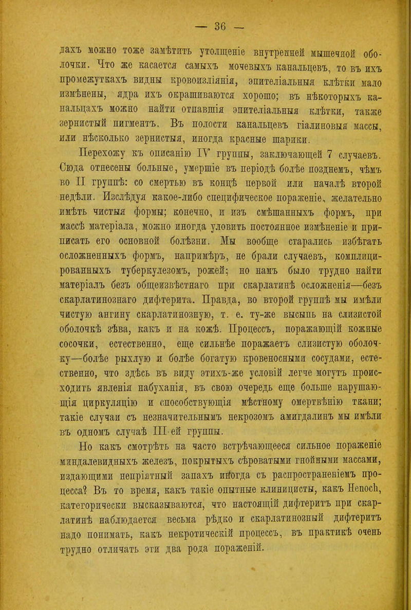дахъ можно тоже замѣтить утолщеніе внутренней мышечной обо- лочки. Что же касается самыхъ мочевыхъ канальцевъ, то въ ихъ промежуткахъ видны кровоизліянія, эпителіальныя клѣтки мало измѣнены, ядра ихъ окрашиваются хорошо; въ нѣкоторыхъ ка- нальцахъ можно найти отпавшія эпителіальныя клѣтки, также зернистый пигментъ. Въ полости канальцевъ гіалиновыя массы, или нѣсколько зернистыя, иногда красные шарики. Перехожу къ описанію ІУ группы, заключающей 7 случаевъ. Сюда отнесены больные, умершіѳ въ періодѣ болѣе позднемъ, чѣмъ во II группѣ: со смертью въ концѣ первой или началѣ второй недѣли. Изслѣдуя какое-либо специфическое пораженіе, желательно имѣть чистыя формы; конечно, и изъ смѣшанныхъ формъ, при массѣ матеріала, можно иногда уловить постоянное измѣненіе и при- писать его основной болѣзни. Мы вообще старались избѣгать осложненныхъ формъ, напримѣръ, не брали случаевъ, комплици- рованныхъ туберкулезомъ, рожей; но намъ было трудно найти матеріалъ безъ общеизвѣстнаго при скарлатинѣ осложненія—безъ скарлатинознаго дифтерита. Правда, во второй группѣ мы имѣли чистую ангину скарлатинозную, т. е. ту-же высыпь на слизистой оболочкѣ зѣва, какъ и на кожѣ. Процессъ, поражающій кожные сосочки, естественно, еще сильнѣе поражаетъ слизистую оболоч- ку—болѣе рыхлую и болѣе богатую кровеносными сосудами, есте- ственно, что здѣсь въ виду этихъ-же условій легче могутъ проис- ходить явленія набуханія, въ свою очередь еще больше нарушаю- щая циркуляцію и способствующія мѣстному омертвѣнію ткани; такіе случаи съ незначительнымъ некрозомъ амигдалинъ мы имѣли въ одномъ случаѣ III-ей группы. Но какъ смотрѣть на часто встрѣчающееся сильное пораженіе миндалевидныхъ железъ, покрытыхъ сѣроватыми гнойными массами, издающими непрілтный запахъ иногда съ раепространевіемъ про- цесса? Въ то время, какъ такіе опытные клиницисты, какъ НепосЬ, категорически высказываются, что настоящій дифтеритъ при скар- латинѣ наблюдается весьма рѣдко и скарлатинозный дифтеритъ надо понимать, какъ некротическій процессъ, въ практикѣ очень трудно отличать эти два рода пораженій.