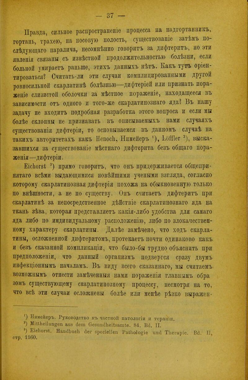 Правда, сильное распространите процесса на надгортанникъ, гортань, трахею, на носовую полость, существованіе затѣмъ по- слѣдующаго паралича, несоынѣнно говоритъ за дифтеритъ, но эти явлѳнія связапы съ извѣстной продолжительностью болѣзни, если больной умираетъ раньше, этихъ данныхъ нѣтъ. Какъ тутъ оріен- тироваться1? Считать-ли эти случаи комплицировапными другой ровносильной скарлатинѣ болѣзнью—дифтеріей или признать пора- женіе слизистой оболочки за мѣстное пораженіе, находащееся въ зависимости отъ одного и того-же скарлатинознаго яда? Въ нашу задачу не входитъ подробная разработка этого вопроса и если мы болѣе склонны не признавать въ описываемыхъ нами случаяхъ существованія дифтеріи, то основываемся въ данномъ случаѣ на такихъ авторитетахъ какъ Непосп, Нимейеръ ЬбШег 2), выска- завшихся за существованіе мѣстнаго дифтерита безъ общаго пора- женія—дифтеріи. ЕісЬог8і 3) прямо говоритъ, что онъ придерживается общепри- нятаго всѣми выдающимися новѣйшими учеными взгляда, согласно которому скарлатинозная дифтерія похожа на обыкновенную только по внѣшности, а не по существу. Онъ ечитаетъ дифтеритъ при скарлатинѣ за непосредственное дѣйствіе скарлатинознаго яда на ткань зѣва, которая представляетъ какія-либо удобства для самаго яда либо по индивидуальному расположенію, либо по злокачествен- ному характеру скарлатины. Далѣе замѣчено, что ходъ скарла- тины, осложненной дифтеритомъ, протекаетъ почти одинаково какъ и безъ сказанной компликаціи, что было-бы трудно объяснить при предположены, что данный организмъ подвергся сразу двумъ инфекціоннымъ началамъ. Въ виду всего сказаннаго, мы считаемъ возможнымъ отнести замѣченныя нами пораженія главнымъ обра зомъ существующему скарлатинозному процессу, несмотря на то, что всѣ эти случаи осложнены болѣе или менѣѳ рѣзко выражен- ') Нимейеръ. Руководство къ частной патологіи и терапіи. а) МійЬеі1ип§еп аиз Йет Оеэітсіпеіізатіе. 84. Всі. II. 3) ЕіспогаЬ. НаиаЪисЪ йег зресіеііеп РаІІюІОЕпе ипа ТЬегаріе. Вй. II, стр. 1160. '