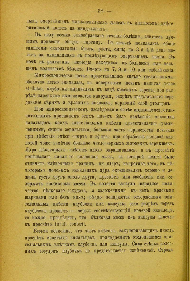 нымъ омѳртвѣніемъ миндалевидныхъ железъ еъ діагнозомъ: дифте- ритическій налѳтъ на миндалинахъ. Въ виду весьма однообразнаго теченія болѣзни, считаем» луч- шимъ привести общую картину. Въ началѣ появлялись общіе симптомы скарлатины: бредъ, рвота, сыпь; на 3-й 4-й день на- летъ на миндалинахъ съ послѣдующимъ омертвеніемъ ткани. Въ мочѣ въ различные періоды находился въ болыпемъ или мень- шемъ количествѣ бѣлокъ. Смерть на 7, 8 и 10 дни заболѣванія. Макроскопически почки представлялись сильно увеличенными, оболочка легко снималась, на поверхности почекъ налитая ѵепае віеііаіае, клубочки выдавались въ видѣ красныхъ зеренъ, при раз рѣзѣ паренхима выпячивается кнаружи, разрѣзъ представляетъ чере- дованіе сѣрыхъ и красныхъ полосокъ, корковый слой утолщенъ. При микроскопическомъ изслѣдованіи болѣе выдающимся, отли- чительным^ признакомъ этихъ почекъ было измѣненіе мочевыхъ канальцевъ, коихъ эпителіальныя клѣтки представлялись увели- ченными, сильно зернистыми, большая часть зернистости исчезала при дѣйствіи смѣси спирта и эфира; при обработкѣ осміевой кис- лотой тоже замѣтно большое число черныхъ-жировыхъ зернышекъ. Ядра нѣкоторыхъ клѣтокъ плохо окрашивались, а въ просвѣтѣ помѣщалась какая-то сплошная масса, въ которой нельзя было отличить клѣточныхъ границъ, ни ядеръ; напротивъ того, въ нѣ- которыхъ мочевыхъ канальцахъ ядра окрашивались хорошо и ле жали густо другъ около друга, просвѣтъ или свободенъ или со- держитъ гіалиновыя массы. Въ полости капсулы изрядное коли- чество бѣлковаго эскудата, а заложенными въ немъ красными шариками или безъ нихъ; рѣдко попадаются отторженныя эпи- теліальныя клѣтки клубочка или капсулы; если разрѣзъ черезъ клубочекъ прошелъ — черезъ соотвѣтствующій мочевой каналецъ, то можно прослѣдить, что бѣлковая масса изъ капсулы тянется въ просвѣтъ кШі сопіжіі. Весьма возможно, что часть клѣтокъ, закупоривающихъ иногда просвѣтъ извитыхъ канальцевъ, принадлежитъ отслоившимся эпи- теліяльнымъ клѣткамъ клубочка или капсулы. Сама стѣнка волос- ныхъ сосудовъ клубочка не представляется измѣненной. Строма