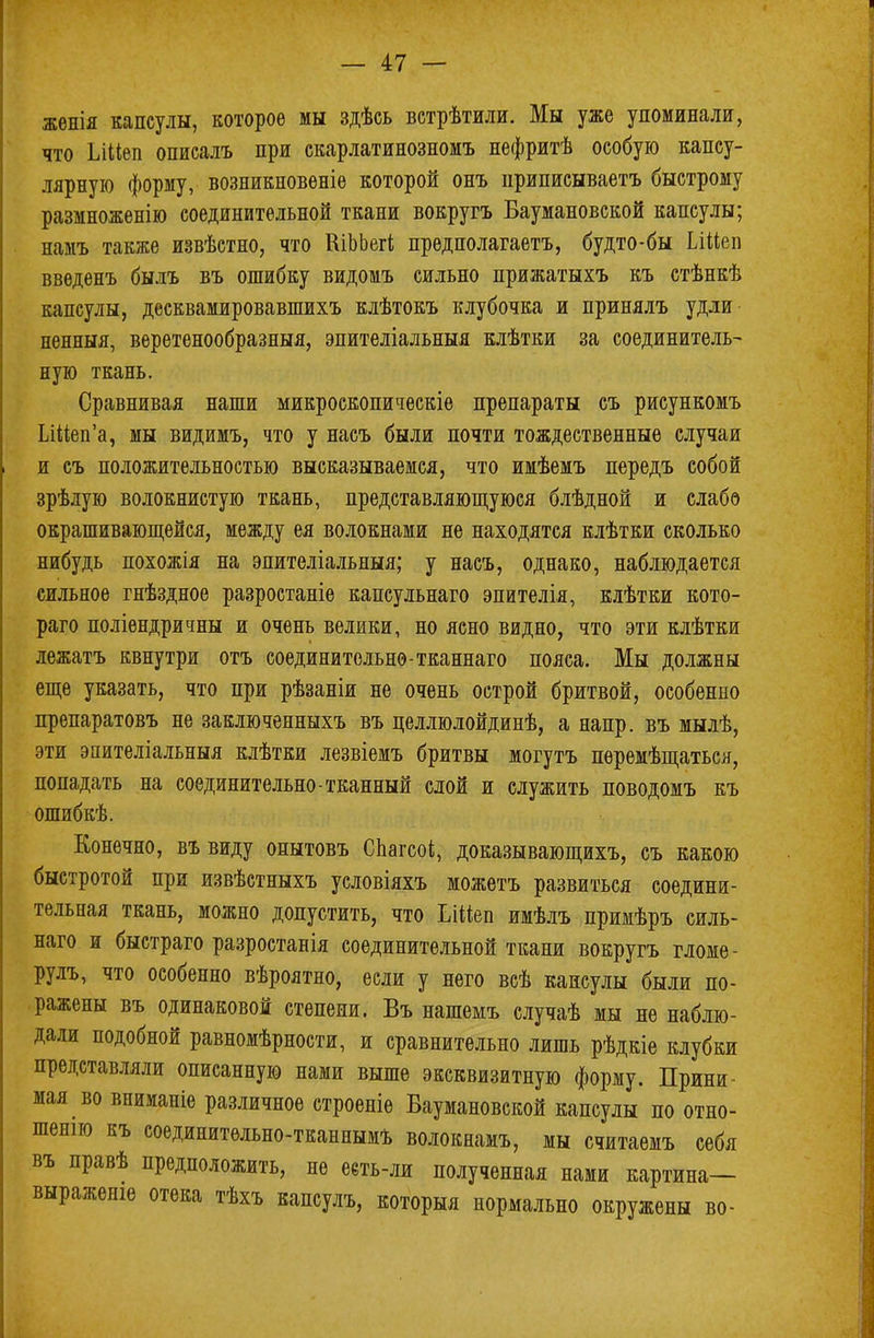 жѳнія капсулы, которое мы здѣсь ветрѣтили. Мы уже упоминали, что ІЛІіеп описалъ при скарлатинозномъ нефритѣ особую капсу- лярную форму, возникновеніе которой онъ приписываетъ быстрому размноженію соединительной ткани вокругъ Баумановской капсулы; намъ также извѣстно, что ШЬЬегі предполагаетъ, будто-бы ІлМеп введенъ былъ въ ошибку видомъ сильно прижатыхъ къ стѣнкѣ капсулы, десквамировавшихъ клѣтокъ клубочка и принялъ удли ненныя, веретенообразныя, эпителіальныя клѣтки за соединитель- ную ткань. Сравнивая наши микроскопическіе препараты съ рисункомъ Шіеп'а, мы видимъ, что у насъ были почти тождественные случаи и съ положительностью высказываемся, что имѣемъ передъ собой зрѣлую волокнистую ткань, представляющуюся блѣдной и слабо окрашивающейся, между ея волокнами не находятся клѣтки сколько нибудь похожія на эпителіальныя; у насъ, однако, наблюдается сильное гнѣздное разростаніе капсульнаго эпителія, клѣтки кото- раго поліендричны и очень велики, но ясно видно, что эти клѣтки лежатъ квнутри отъ соединительно-тканнаго пояса. Мы должны еще указать, что при рѣзаніи не очень острой бритвой, особенно препаратовъ не заключенныхъ въ целлюлойдинѣ, а напр. въ мылѣ, эти эпителіальныя клѣтки лезвіемъ бритвы могутъ пѳремѣщаться, попадать на соединительно-тканный слой и служить поводомъ къ ошибкѣ. Конечно, въвиду опытовъ Спагсоі, доказывающихъ, съ какою быстротой при извѣстныхъ условіяхъ можетъ развиться соедини- тельная ткань, можно допустить, что ЬШеп имѣлъ примѣръ силь- наго и быстраго разростанія соединительной ткани вокругъ гломе- рулъ, что особенно вѣроятно, если у него всѣ капсулы были по- ражены въ одинаковой степени. Въ нашемъ случаѣ мы не наблю- дали подобной равномѣрности, и сравнительно лишь рѣдкіе клубки представляли описанную нами выше эксквизитную форму. Прини- мая во вниманіе различное строеніе Баумановской капсулы по отно- шенію къ соединительно-тканнымъ волокнамъ, мы считаемъ себя въ правѣ предположить, не ееть-ли полученная нами картина— выраженіе отека тѣхъ капсулъ, который нормально окружены во-