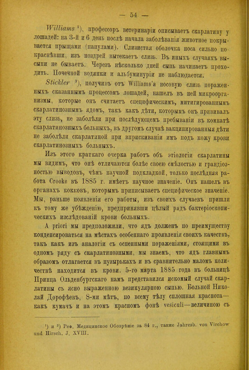 тіііатз *), профессоръ ветеринары описываетъ скарлатину у лошадей: на 3-й и 6 день послѣ начала заболѣванія животное покры- вается прыщами (папулами). Слизистая оболочка носа сильно но- краснѣвши, изъ ноздрей вытекаетъ слизь. Въ иныхъ случаяхъ вы- сыпи не бываетъ. Черезъ нѣсколько дней сыпь начинаетъ прохо- дить. Почечной водянки и альбуминуріи не наблюдается. ЗіісЫег 2), получивъ отъ ТѴіШашза носовую слизь поражен- ныхъ сказаннымъ процессомъ лошадей, нашелъ въ ней микроорга- низмы, которые онъ считаетъ специфическимъ, митигированнымъ скарлатинознымъ ядомъ, такъ какъ дѣти, которымъ онъ прививалъ эту слизь, не заболѣли при послѣдующемъ пребываніи въ комнатѣ скарлатинозныхъ больныхъ, въ другомъ случаѣ вакцинированныя дѣти не заболѣли скарлатиной при вприскиваніи имъ подъ кожу крови скарлатинозныхъ больныхъ. Изъ этого краткаго очерка работъ объ этіологіи скарлатины мы видимъ, что онѣ отличаются болѣе своею смѣлостью и грандіоз- ностью выводовъ, чѣмъ научной подкладкой, только послѣдняя ра- бота Сгооке въ 1885 г. имѣетъ научное значеніе. Онъ нашелъ въ органахъ кокковъ, которымъ приписываетъ специфическое значеніе. Мы, раньше появленія его работы, изъ своихъ случаевъ пришли къ тому же убѣжденію, предпринявши цѣлый рядъ бактеріоскопи- ческихъ изслѣдованій крови больныхъ. А ргіогі мы предположили, что ядъ долженъ по преимуществу конденсироваться на мѣстахъ особеннаго проявленія своихъ качествъ, такъ какъ изъ аналогіи съ оспенными пораженіями, стоящими въ одномъ ряду съ скарлатинозными, мы знаемъ, что ядъ главнымъ образомъ отлагается въ пузырькахъ и въ сравнительно маломъ коли- чествѣ находится въ крови. 5-го марта 1885 года въ больницѣ Принца Ольденбургскаго намъ представился искомый случай скар- латины съ ясно выраженною везикулярного сыпью. Больной Нико- лай Дорофѣевъ, 8-ми мѣтъ, по всему тѣлу сплошная краснота— какъ кумачъ и на этомъ красномъ фонѣ ѵезісиіі—величиною съ 4) и 2) РеФ. Медицинское Обозрѣніе за 84 г., также ^ЬгеэЪ. ѵои ѴігсЬоѵ^ ипй НігзсЬ. <І. ХѴШ.