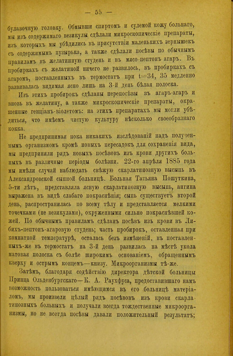 булавочную головку. Обмывши спиртомъ и сулемой кожу больнаго, мы изъ содержимаго везикулы сдѣлали микроскопическіе препараты, изъ которыхъ мы убѣдились въ присутствіи маленькихъ зернышекъ съ содержимымъ пузырька, а также сдѣлали посѣвы по обычнымъ правиламъ въ желатинную студень и въ мясо-пептонъагаръ. Въ пробиркахъ съ желатиной ничего не развилось, въ пробиркахъ съ агаромъ, поставленныхъ въ термостатъ при 1^=34, 35 медленно развивалась видимая ясно лишь на 3-й день бѣлая полоска. Изъ этихъ пробирокъ сдѣланы перепосѣвы въ агаръ-агаръ и вновь въ желатину, а также микроскопическіе препараты, окра- шенные генціанъ-віолетомъ: на этихъ препаратахъ мы могли убѣ- диться, что имѣемъ чистую культуру нѣсколько своеобразнаго кокка. Не предпринимая пока никакихъ изслѣдованій надъ получен- нымъ организмомъ кромѣ новыхъ пересадокъ для сохраненія вида, жы предприняли рядъ новыхъ посѣвовъ изъ крови другихъ боль- ныхъ въ различные періоды болѣзни. 22-го апрѣля 1885 года мы имѣли случай наблюдать свѣжую скарлатинозную высыпь въ Александровской сыпной больницѣ. Больная Татьяна Пошуткина, 5-ти лѣтъ, представляла ясную скарлатинозную высыпь, ангина выражена въ видѣ слабаго покраснѣнія; сыпь сущѳствуетъ второй день, распространилась по всему тѣлу и представляется мелкими точечками (не везикулами), окруженнымп сильно покраснѣвшей ко- жей. По обычнымъ правиламъ сдѣланъ посѣвъ изъ крови въ Ли- бихъ-пептонъ-агаровую студень; часть пробирокъ, оставленная при комнатной температурѣ, осталась безъ измѣненій, въ поставлен- ныхъ-же въ термостатъ на 3-й день развилась на мѣстѣ укола матовая полоска съ болѣе широкимъ основаніемъ, обращеннымъ кверху и острыиъ концемъ—книзу. Микроорганизмы тѣ-же. Затѣмъ, благодаря содѣйствію директора дѣтской больницы Принца Ольденбургскаго—К. А. Раухфуса, предоставившаго намъ возможность пользоваться имѣющимся въ его больницѣ матеріа- ломъ, мы произвели цѣлый рядъ посѣвовъ изъ крови скарла- тинозныхъ больныхъ и получали всегда тождественные микроорга- низмы, но не всегда посѣвы давали положительный результатъ;