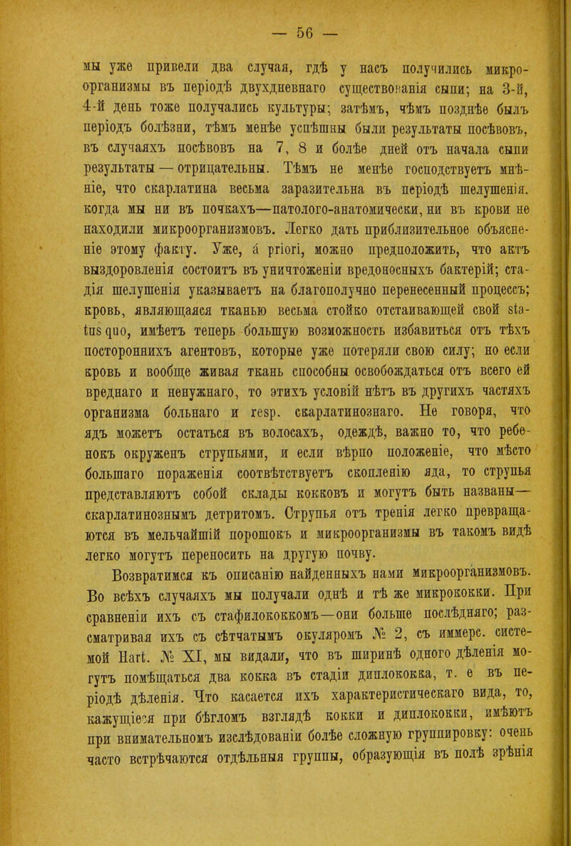 мы уже привели два случая, гдѣ у насъ получились микро- организмы въ періодѣ двухдневнаго существонавія сыпи; на 3-й, 4-й день тоже получались культуры; затѣмъ, чѣмъ позднѣе былъ періодъ болѣзни, тѣмъ менѣе успѣшны были результаты посѣвовъ, въ случаяхъ посѣвовъ на 7, 8 и болѣе дней отъ начала сыпи результаты — отрицательны. Тѣмъ не менѣе господствуетъ мнѣ- ніе, что скарлатина весьма заразительна въ періодѣ шелушенія. когда мы ни въ почкахъ—патолого-анатомически, ни въ крови не находили микроорганизмовъ. Легко дать приблизительное объясне- ніе этому факту. Уже, а ргіогі, можно предположить, что актъ выздоровленія состоитъ въ уничтоженіи вредоносныхъ бактерій; ста- дія шелушенія указываетъ на благополучно перенесенный процессъ; кровь, являющаяся тканью весьма стойко отстаивающей свой зіа- Іп^ио, имѣетъ теперь большую возможность избавиться отъ тѣхъ постороннихъ агентовъ, которые уже потеряли свою силу; но если кровь и вообще живая ткань способны освобождаться отъ всего ей вреднаго и ненужнаго, то этихъ условій нѣтъ въ другихъ частяхъ организма больнаго и гезр. скарлатинознаго. Не говоря, что ядъ можетъ остаться въ волосахъ, одеждѣ, важно то, что ребѳ- нокъ окруженъ струпьями, и если вѣрпо положеніе, что мѣсто большего пораженія соотвѣтствуетъ скопленію яда, то струпья представляютъ собой склады кокковъ и могутъ быть названы— скарлатинознымъ детритомъ. Струпья отъ тренія легко превраща- ются въ мельчайшій порошокъ и микроорганизмы въ такомъ видѣ легко могутъ переносить на другую почву. Возвратимся къ описанію найденныхъ нами микроорганизмовъ. Во всѣхъ случаяхъ мы получали однѣ и тѣ же микрококки. При сравненіи ихъ съ стафилококкомъ—они больше послѣдняго; раз- сматривая ихъ съ сѣтчатымъ окуляромъ № 2, съ иммерс. систе- мой Нагі. № XI, мы видали, что въ ширинѣ одного дѣленія мо- гутъ помѣщаться два кокка въ стадіи диплококка, т. ѳ въ пе- ріодѣ дѣленія. Что касается ихъ характеристическаго вида, то, кажущіеся при бѣгломъ взглядѣ кокки и диплококки, имѣютъ при внимательномъ изслѣдованіи болѣе сложную группировку: очень часто встрѣчаются отдѣльныя группы, образующія въ полѣ зрѣнія