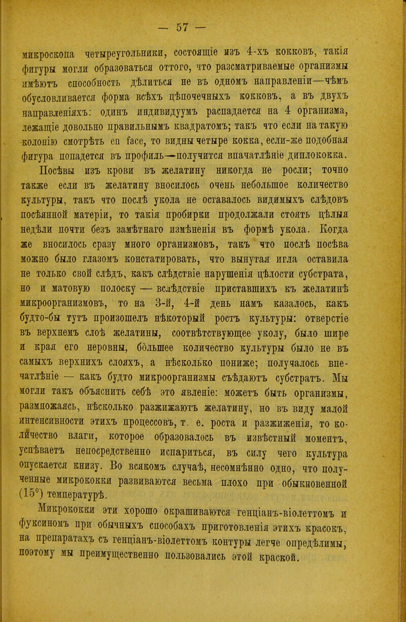 микроскопа чѳтыреугольники, состоящіе изъ 4-хъ кокковъ, такія фигуры могли образоваться оттого, что разсматриваемые организмы имѣютъ способность дѣлиться не въ одномъ направленіи—чѣмъ обусловливается форма всѣхъ цѣпочечныхъ кокковъ, а въ двухъ направленіяхъ: одинъ иидивидуумъ распадается на 4 организма, лежащіе довольно правильнымъ квадратомъ; такъ что если на такую колонію смотрѣть еп іасе, то видны четыре кокка, если-жѳ подобная фигура попадется въ профиль—получится впачатлѣніѳ диплококка. Посѣвы изъ крови въ желатину никогда не росли; точно также если въ желатину вносилось очень небольшое количество культуры, такъ что послѣ укола не оставалось видимыхъ слѣдовъ посѣянной матеріи, то такія пробирки продолжали стоять цѣлыя недѣли почти безъ замѣтнаго измѣненія въ формѣ укола. Когда же вносилось сразу много организмовъ, такъ что послѣ посѣва можно было глазомъ констатировать, что вынутая игла оставила не только свой слѣдъ, какъ слѣдствіе нарушенія цѣлости субстрата, но и матовую полоску — вслѣдствіе приставшихъ къ желатинѣ микроорганизмовъ, то на 3-й, 4-й день намъ казалось, какъ будто-бы тутъ произошѳлъ нѣкоторый ростъ культуры: отверстіе въ верхнемъ слоѣ желатины, соотвѣтствующее уколу, было шире и края его неровны, бблыпее количество культуры было не въ самыхъ верхнихъ слояхъ, а нѣсколько пониже; получалось впе- чатлѣніе — какъ будто микроорганизмы съѣдаютъ субстратъ. Мы могли такъ объяснить себѣ это явленіе: можетъ быть организмы, размножаясь, нѣсколько разжижаютъ желатину, но въ виду малой интенсивности этихъ процессовъ, т. е. роста и разжиженія, то ко- личество влаги, которое образовалось въ извѣстный моментъ, успѣваетъ непосредственно испариться, въ силу чего культура опускается книзу. Во всякомъ случаѣ, несомнѣнно одно, что полу- ченные микрококки развиваются весьма плохо при обыкновенной (15°) температурѣ. Микрококки эти хорошо окрашиваются генціанъ-віолеттомъ и фуксиномъ при обычныхъ способахъ приготовленія этихъ красокъ, на препаратахъ съ генціанъ-віолеттомъ контуры легче опредѣлимы^ поэтому мы преимущественно пользовались этой краской.