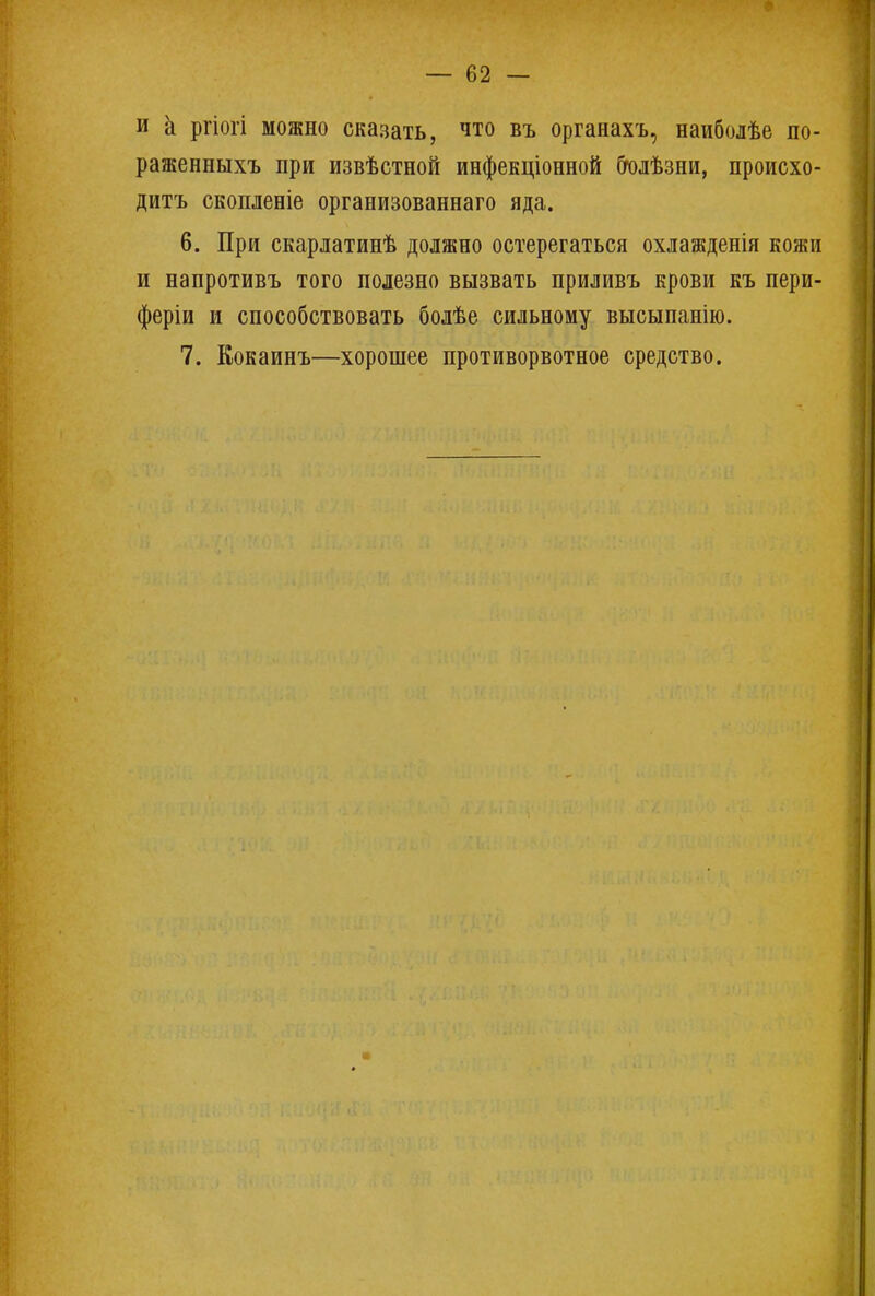 и к ргіогі можно сказать, что въ органахъ, наиболѣе по- раженныхъ при извѣстной инфекціонной болѣзни, происхо- дитъ скопленіе организованнаго яда. 6. При скарлатинѣ должно остерегаться охлажденія кояш и напротивъ того полезно вызвать приливъ крови къ пери- феріи и способствовать болѣе сильному высыпанію. 7. Еокаинъ—хорошее противорвотное средство.