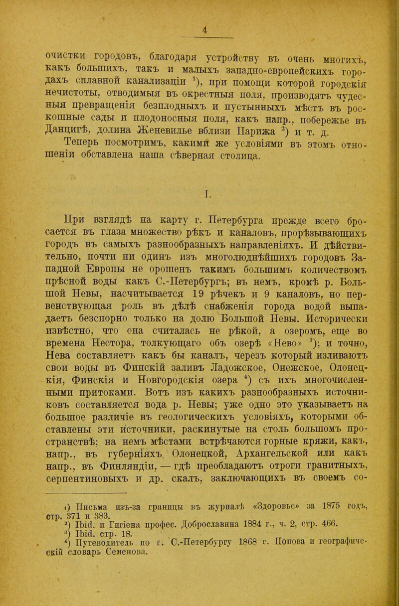 очистки городовъ, благодаря устройству въ очень многихъ, какъ большихъ, такъ и малыхъ западно-европейскихъ горо- дахъ сплавной канализаціи *), при помощи которой городскія нечистоты, отводимыя въ окрестныя поля, производятъ чудес- ныя превращенія безплодныхъ и пустынныхъ мѣстъ въ’рос- кошные сады и плодоносныя поля, какъ напр., побережье въ Данцигѣ, долина Женевилье вблизи Парижа * 2) и т. д. Теперь посмотримъ, какими же условіями въ этомъ отно- шеніи обставлена наша сѣверная столица. I. При взглядѣ на карту г. Петербурга прежде всего бро- сается въ глаза множество рѣкъ и каналовъ, прорѣзывающихъ городъ въ самыхъ разнообразныхъ направленіяхъ. И дѣйстви- тельно, почти ни одинъ изъ многолюднѣйшихъ городовъ За- падной Европы не орошенъ такимъ большимъ количествомъ прѣсной воды какъ С.-Петербургъ; въ немъ, кромѣ р. Боль- шой Невы, насчитывается 19 рѣчекъ и 9 каналовъ, но пер- венствующая роль въ дѣлѣ снабженія города водой выпа- даетъ безспорно только на долю Большой Невы. Исторически извѣстно, что она считалась не рѣкой, а озеромъ, еще во времена Нестора, толкующаго объ озерѣ «Нево» 3); и точно, Нева составляетъ какъ бы каналъ, черезъ который изливаютъ свои воды въ Финскій заливъ Ладожское, Онежское, Олонец- кія, Финскія и Новгородскія озера 4) съ ихъ многочислен- ными притоками. Вотъ изъ какихъ разнообразныхъ источни- ковъ составляется вода р. Невы; уже одно это указываетъ на большое различіе въ геологическихъ условіяхъ, которыми об- ставлены эти источники, раскинутые на столь большомъ про- странствѣ; на немъ мѣстами встрѣчаются горные кряжи, какъ, напр., въ губерніяхъ Олонецкой, Архангельской или какъ напр., въ Финляндіи, — гдѣ преобладаютъ отроги гранитныхъ, серпентиновыхъ и др. скалъ, заключающихъ въ своемъ со- <) Письма изъ-за границы въ журналѣ «Здоровье» за 1875 годъ, стр. 371 и 383. 2) ІЪісІ. и Гигіена профес. Доброславина 1884 г., ч. 2, стр. 466. 3) ІЪісІ. стр. 18- *) Путеводитель по г. С.-Петербургу 1868 г. Попова и географиче- скій словарь Семенова. і
