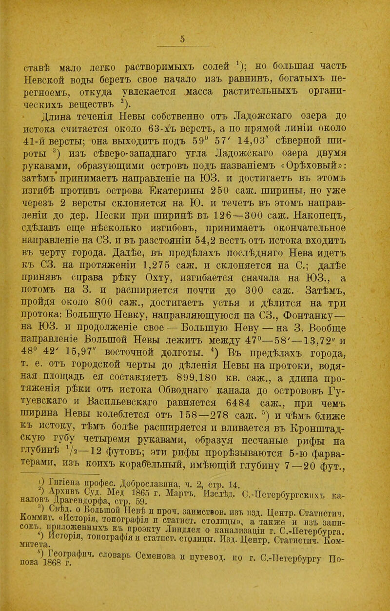 ставѣ мало легко растворимыхъ солей ’); но большая часть Невской воды беретъ свое начало изъ равнинъ, богатыхъ пе- регноемъ, откуда увлекается масса растительныхъ органи- ческихъ веществъ 2). Длина теченія Невы собственно отъ Ладожскаго озера до истока считается около 63-хъ верстъ, а по прямой линіи около 41-й версты; она выходитъ подъ 59° 57/ 14,03 сѣверной ши- роты 3) изъ сѣверо-западнаго угла Ладожскаго озера двумя рукавами, образующими островъ подъ названіемъ «Орѣховый»: затѣмъ принимаетъ направленіе на ЮЗ. и достигаетъ въ этомъ изгибѣ противъ острова Екатерины 250 саж. ширины, но уже черезъ 2 версты склоняется на Ю. и течетъ въ этомъ направ- леніи до дер. Пески при ширинѣ въ 126—300 саж. Наконецъ, сдѣлавъ еще нѣсколько изгибовъ, принимаетъ окончательное направленіе на СЗ. и въ разстояніи 54,2 вестъ отъ истока входитъ въ черту города. Далѣе, въ предѣлахъ послѣдняго Нева идетъ къ СЗ. на протяженіи 1,275 саж. и склоняется на С.; далѣе принявъ справа рѣку Охту, изгибается сначала на ЮЗ., а потомъ на 3. и расширяется почти до 300 саж. Затѣмъ, пройдя около 800 саж., достигаетъ устья и дѣлится на три протока: Большую Невку, направляющуюся на СЗ., Фонтанку— на ЮЗ. и продолженіе свое — Большую Неву — на 3. Вообще направленіе Большой Невы лежитъ между 47°—58'—13,72 и 48° 42' 15,97 восточной долготы. 4) Въ предѣлахъ города, т. е. отъ городской черты до дѣленія Невы на протоки, водя- ная площадь ея составляетъ 899.180 кв. саж., а длина про- тяженія рѣки отъ истока Обводнаго канала до острововъ Гу- туевскаго и Васильевскаго равняется 6484 саж., при чемъ ширина Невы колеблется отъ 158—278 саж. °) и чѣмъ ближе къ истоку, тѣмъ болѣе расширяется и вливается въ Кронштад- скую губу четыремя рукавами, образуя песчаные рифы на глубинѣ 72—12 футовъ; эти рифы прорѣзываются 5-ю фарва- терами, изъ коихъ корабельный, имѣющій глубину 7 — 20 фут., ') Гигіена профес. Доброслашша, ч. 2, стр. 14. наюп'гА)?тг?т,СуЛі Мед Г' Мартъ- ИвсхЬд. С.-Петербургскихъ ка- наловъ Драгендорфа, стр. 59. к™г?пРВѣн™° Б.ольшой р1ев* п проч. запмствов. изъ нзд. Центр. Статистич. Коммит. «Исторш, топографія п статист, столицы», а также и изъ запи- сокъ, приложенныхъ къ проэкту Лпндлея о канализаціи г. С.-Петербурга, митета Р ’ топогра(^я н статііст- столицы. Изд. Центр. Статпстпч. Еом- пова^ВбВж^117, СЛ0Варь Семенова 11 путевод. по г. С.-Петербургу По-